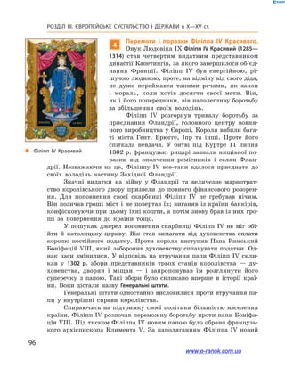 96
Розділ ІІІ. ЄВРОПЕЙСЬКЕ СУСПІЛЬСТВО І  ДЕРЖАВИ в  X—ХV ст.
„„ Філіпп ІV Красивий
4
Перемоги і  поразки Філіппа IV Красивого.
Онук Людовіка IX Філіпп IV Красивий (1285—
1314) став четвертим видатним представником
династії Капетингів, за якого завершилося об’єд­
нання Франції. Філіпп IV був енергійною, рі-
шучою людиною, проте, на відміну від свого діда,
не дуже переймався такими речами, як закон
і  мораль, коли хотів досягти своєї мети. Він,
як і його попередники, вів наполегливу боротьбу
за збільшення своїх володінь.
Філіпп IV розгорнув тривалу боротьбу за
приєднання Фландрії, головного центру вовня-
ного виробництва у Європі. Короля вабили бага-
ті міста Гент, Брюгге, Іпр та інші. Проте його
спіткала невдача. У  битві під Куртре 11  липня
1302 р. французькі рицарі зазнали нищівної по-
разки від ополчення ремісників і  селян Флан-
дрії. Незважаючи на це, Філіппу IV все-таки вдалося приєднати до
своїх володінь частину Західної Фландрії.
Значні видатки на війну у  Фландрії та величезне марнотрат-
ство королівського двору призвели до повного фінансового розорен-
ня. Для поповнення своєї скарбниці Філіпп IV не гребував нічим.
Він позичав гроші міст і не повертав їх; виганяв із країни банкірів,
конфісковуючи при цьому їхні кошти, а потім знову брав із них гро-
ші за повернення до країни тощо.
У пошуках джерел поповнення скарбниці Філіпп IV не міг обі-
йти й  католицьку церкву. Він став вимагати від духовенства сплати
королю постійного податку. Проти короля виступив Папа Римський
Боніфацій VIII, який заборонив духовенству сплачувати податки. Од-
нак часи змінилися. У  відповідь на втручання папи Філіпп IV скли-
кав у  1302  р. збори представників трьох станів королівства  — ду-
ховенства, дворян і  міщан — і  запропонував їм розглянути його
суперечку з  папою. Такі збори було скликано вперше в  історії краї-
ни. Вони  дістали назву Генеральні штати.
Генеральні штати одностайно висловилися проти втручання па-
пи у  внутрішні справи королівства.
Спираючись на підтримку своєї політики більшістю населення
країни, Філіпп IV розпочав переможну боротьбу проти папи Боніфа-
ція VIII. Під тиском Філіппа IV новим папою було обрано французь-
кого архієпископа Климента V. За наполяганням Філіппа IV новий
www.e-ranok.com.ua
 