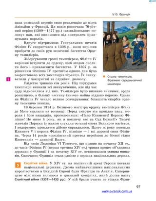97
§ 10. Франція
папа римський переніс свою резиденцію до міста
Авіньйон у  Франції. Ця подія розпочала 70-річ-
ний період (1309—1377 рр.) «авіньйонського по-
лону» пап, які опинилися під контролем фран-
цузьких королів.
Вдруге підтримкою Генеральних штатів
Філіпп IV скористався в  1308  р., коли вирішив
прибрати до своїх рук величезні багатства Орде-
ну тамплієрів.
Заборгувавши гроші тамплієрам, Філіпп IV
вирішив вступити до ордену, щоб згодом очоли-
ти його і  привласнити багатства. У  1307  р. за
рішенням Філіппа IV протягом  одного дня було
заарештовано всіх тамплієрів Франції. Їх звину-
ватили у  чаклунстві та служінні дияволу.
Слідство тривало сім років. Під тортурами
тамплієри визнали всі звинувачення, але під час
суду відмовилися від них. Тамплієрів було визнано винними, орден
розпущено, а  більшу частину їхнього майна віддано королю. Однак
на Філіппа IV чекало велике розчарування: більшість скарбів орде-
ну таємничо зникла.
18  березня 1314  р. Великого магістра ордену тамплієрів Жака
де Моле спалили на вогнищі. Перед смертю він прокляв папу, ко-
роля і  його нащадків, проголосивши: «Папо Клименте! Королю Фі-
ліппе! Не мине й  року, як я  покличу вас на Суд Божий!» Тисячі
жителів Парижа із жахом слухали останні слова Великого магістра.
І  недаремно: прокляття дійсно справдилося. Цього ж року померли
Климент V і король Філіпп IV, пізніше — і  всі дорослі сини Філіп-
па. Через 14  років королівський престол перейшов до бічної гілки
Капетингів  — династії Валуа.
Від часів Людовіка VI Товстого, що правив на початку XII ст.,
до часів Філіппа IV (перша третина XIV ст.) тривав процес об’єднання
держави у  Франції і  на початку XIV ст. встановилася станова монар-
хія. Одночасно Франція стала однією з перших національних держав.
5
Столітня війна. У  XIV ст. на політичній арені Європи постали
національні держави. Двома найзначнішими національними
королівствами в  Західній Європі були Франція та Англія. Суперни-
цтво між ними вилилося в  тривалий конфлікт, який дістав назву
Столітньої війни (1337—1453  рр.). У  ній брали участь не тільки Фран-
і
„„ Страта тамплієрів.
Фрагмент середньовічної
мініатюри
www.e-ranok.com.ua
 