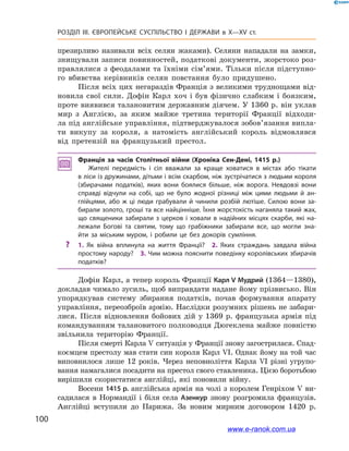 100
Розділ ІІІ. ЄВРОПЕЙСЬКЕ СУСПІЛЬСТВО І  ДЕРЖАВИ в  X—ХV ст.
презирливо називали всіх селян жаками). Селяни нападали на замки,
знищували записи повинностей, податкові документи, жорстоко роз-
правлялися з феодалами та їхніми сім’ями. Тільки після підступно-
го вбивства керівників селян повстання було придушено.
Після всіх цих негараздів Франція з великими труднощами від-
новила свої сили. Дофін Карл хоч і  був фізично слабким і  боязким,
проте виявився талановитим державним діячем. У 1360 р. він уклав
мир з  Англією, за яким майже третина території Франції відходи-
ла під англійське управління, підтверджувалося зобов’язання випла-
ти викупу за короля, а  натомість англійський король відмовлявся
від претензій на французький престол.
Франція за часів Столітньої війни (Хроніка Сен-Дені, 1415  р.)
Жителі передмість і  сіл вважали за краще ховатися в  містах або тікати
в ліси із дружинами, дітьми і всім скарбом, ніж зустрічатися з людьми короля
(збирачами податків), яких вони боялися більше, ніж ворога. Невдовзі вони
справді відчули на собі, що не було жодної різниці між цими людьми й  ан­
глійцями, або ж ці люди грабували й  чинили розбій лютіше. Силою вони за­
бирали золото, гроші та все найцінніше. Їхня жорстокість наганяла такий жах,
що священики забирали з  церков і  ховали в  надійних місцях скарби, які на­
лежали Богові та святим, тому що грабіжники забирали все, що могли зна­
йти за міським муром, і  робили це без докорів сумління.
?? 1.  Як війна вплинула на життя Франції? 2.  Яких страждань завдала війна
простому народу? 3. Чим можна пояснити поведінку королівських збирачів
податків?
Дофін Карл, а тепер король Франції Карл V Мудрий (1364—1380),
докладав чимало зусиль, щоб виправдати надане йому прізвисько. Він
упорядкував систему збирання податків, почав формування апарату
управління, переозброїв армію. Наслідки розумних рішень не забари-
лися. Після відновлення бойових дій у  1369  р. французька армія під
командуванням талановитого полководця Дюгеклена майже повністю
звільнила територію Франції.
Після смерті Карла V ситуація у Франції знову загострилася. Спад-
коємцем престолу мав стати син короля Карл VІ. Однак йому на той час
виповнилося лише 12 років. Через неповноліття Карла VІ різні угрупо-
вання намагалися посадити на престол свого ставленика. Цією боротьбою
вирішили скористатися англійці, які поновили війну.
Восени 1415 р. англійська армія на чолі з королем Генріхом V ви-
садилася в  Нормандії і  біля села Азенкур знову розгромила французів.
Англійці вступили до Парижа. За новим мирним договором 1420  р.
www.e-ranok.com.ua
 