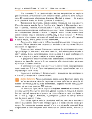 104
Розділ ІІІ. ЄВРОПЕЙСЬКЕ СУСПІЛЬСТВО І  ДЕРЖАВИ в  X—ХV ст.
Від середини V  ст. розпочалося масове вторгнення на терито-
рію Британії англосаксонських завойовників. Англи та юти походи-
ли з  Ютландського півострова (сучасна Данія), а  сакси  — із земель
між річками Ельба та Рейн (сучасна Німеччина).
Захопивши Британію, завойовники утворили сім королівств.
Королівствами англів були Ост-Англія, Мерсія і  Нортумбрія; сак-
сів — Ессекс, Уессекс, Сассекс; ютів — Кент. Усі германські племе-
на розмовляли різними говірками, але поступово поширювався і по-
чав переважати діалект англів із Мерсії. Мову, якою розмовляли
завойовники, стали називати англійською, а  саму країну  — Англією.
Залишки підкореного населення і завойовники поступово об’єдналися
в  один народ, який дістав назву англосакси.
Англосакси принесли із собою традиції правління германських
племен. Після завоювання германські вожді стали королями. Король
спирався на дружину.
Водночас при королі існувала створена із представників знаті
«рада мудрих», або «тих, хто знає звичаї», які обмежували королів-
ську владу. Вона затверджувала нові закони і в  разі необхідності
могла усунути старого та обрати нового короля.
У результаті англосаксонського завоювання Британія перетво-
рилася на Англію: кельтів було знищено або поневолено; римська
культура і  звичаї зникли.
В англосаксонських королівствах також почало поширюватися
християнство. В Англії було створено церковну організацію, що під-
порядковувалася Риму.
Унаслідок діяльності ірландських і  римських проповідників
в  Англії утвердилося християнство.
2
Англія і вікінги. Англосаксонське завоювання Британії стало для
неї не останнім. Англія першою зазнала руйнівних нападів ві-
кінгів і  постраждала від них найбільше. Перший такий напад дату-
ється, як ви вже знаєте, 793  роком.
На початку правління короля Альфреда Великого (871—900) ста-
новище Англії було дуже тяжким. Данці захопили Лондон, і король
був змушений утекти на південь, де почав збирати сили для бороть-
би. У 879  р. король Альфред, відкинувши данців за Темзу, підпи-
сав із ними мирну угоду.
Для війни проти данців Альфред замість звичного англосак-
ського народного ополчення створив армію з  професійних воїнів-ри-
царів. За рішенням короля кожні п’ять англосаксів повинні були
озброювати і забезпечувати всім необхідним одного воїна, який слу-
і
www.e-ranok.com.ua
 