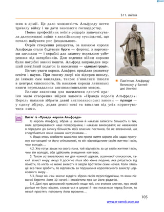 105
§ 11. Англія
жив в  армії. Це дало можливість Альфреду вести
тривалу війну і  не дати занепасти господарству.
Поява професійних воїнів-рицарів започаткува-
ла далекосяжні зміни в англійському суспільстві, що
почало набувати рис феодального.
Окрім створення рицарства, за наказом короля
Альфреда стали будувати бурги  — фортеці з  вартови-
ми загонами  — і  кораблі для захисту морського узбе-
режжя від загарбників. Для ведення війни королю
були потрібні значні кошти. Альфред запровадив пер-
ший постійний податок із населення — «данські гроші».
Багато уваги король Альфред приділяв розвитку
освіти і  науки. При своєму дворі він відкрив школу,
де інколи сам викладав, також з’явилися школи
в  центрах єпископств. За наказом короля латинські
книги перекладалися англосаксонською мовою.
Велике значення для посилення єдності кра-
їни мало створення збірки законів «Правда короля Альфреда».
Король наказав зібрати давні англосаксонські закони — правди —
у  єдину збірку, додав деякі нові та вимагав від усіх користува-
тися ними.
Витяг із «Правди короля Альфреда»
Я, король Альфред, зібрав ці закони й  наказав записати більшість із тих,
яких дотримувалися наші попередники, і наказав виконувати; не наважився
я передати до запису більшість моїх власних постанов, бо не впевнений, що
сподобаються вони нашим наступникам…
4. Якщо хтось особисто замислює зло проти життя короля або надає приту­
лок вигнанцеві чи його спільникові, то він відповідатиме своїм життям і всім,
чим володіє…
4.2. Хто готує замах на свого пана, той відповість за це своїм життям і всім,
чим він володіє, або здійснить очищення клятвою.
5. Також установлюємо ми для кожної церкви, освяченої єпископом, та­
кий захист миру: якщо її досягне піша або кінна людина, яка рятується від
помсти, то ніхто не може вивести її звідти протягом семи ночей. Коли хтось
це все-таки зробить, то відповість за порушення королівського захисту цер­
ковного миру…
5.3. Якщо він сам захоче віддати зброю своїм переслідувачам, то вони по­
винні берегти його 30  ночей і  сповістити про це його родичів.
5.4. Далі про церковний привілей: якщо той, хто вчинив злочин, про який
раніше не було відомо, сховається в церкві й там покається перед Богом, то
нехай простять половину його провини…
„„ Пам’ятник Альфреду
Великому у Вантей­
джі (Англія)
www.e-ranok.com.ua
 