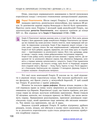 108
Розділ ІІІ. ЄВРОПЕЙСЬКЕ СУСПІЛЬСТВО І  ДЕРЖАВИ в  X—ХV ст.
Отже, унаслідок нормандського завоювання в  Англії посилилася
королівська влада і  почалося становлення централізованої держави.
4
Перші Плантагенети. Після смерті Генріха І, який не залишив
нащадка престолу, розпочалася міжусобиця, яка тривала 20 ро-
ків. Із допомогою церкви період безвладдя в Англії було припинено.
Престол посів онук Генріха І  молодий граф анжуйський Генріх, що
започаткував династію Плантагенетів, яка правила країною до кінця
XIV ст. Він отримав ім’я Генріх ІІ Плантагенет (1154—1189).
 Генріх ІІ Плантагенет відіграв важливу роль в  історії Англії. Його мати, донька
Генріха І, була дружиною графа анжуйського Жофруа Плантагенета (це прізви­
ще він отримав від назви рослини «планта генеста», якою прикрашав свій шо­
лом). За свідченнями сучасників, Генріх ІІ був людиною міцної статури з  тов­
стою шиєю і  руками силача. Він мав неврівноважений і  вибуховий характер.
Генріх II міг бути добрим, щедрим, відвертим, але коли йому щось не подоба­
лося  — перетворювався на розлюченого тирана. Його гнів, щоправда, швид­
ко минав, і  король знову ставав доброзичливою поступливою людиною.
Генріх ІІ мав добру освіту (володів шістьма мовами) і  чудову пам’ять. До ви­
шуканої їжі чи розкішного вбрання король був абсолютно байдужим, нато­
мість у  справах виявляв наполегливість і  рішучість. Генріх ІІ був правителем
величезних володінь. До їхнього складу, крім Англії та Нормандії, входили
його спадкові землі у Франції — Анжу, Пуату, Турень та інші. Після одружен­
ня з  Елеонорою Аквітанською він отримав і  її володіння. Державу Генріха  ІІ
історики називали «Анжуйською імперією».
Усі свої сили невтомний Генріх ІІ поклав на те, щоб віднови-
ти в  державі міцну королівську владу. Він наказав зруйнувати зам-
ки феодалів, які брали участь у  міжусобній боротьбі. У  цей самий
час Генріх ІІ розпочав у  країні реформи.
Початок їм поклала судова реформа. Кожна вільна людина в  Ан-
глії отримала право за певну плату звертатися до королівського суду,
оминаючи суд баронів. Королівські судді, що їздили країною, для роз-
гляду справ на місцях залучали особливих присяжних. Ними ставали
12  місцевих жителів, які складали присягу на Біблії, що чесно вести-
муть справу. Завершивши розслідування, присяжні доповідали коро-
лівському судді, який призначав кару винному або звільняв невинно-
го. Так виник суд присяжних, що діє й  зараз.
Завдяки судовій реформі Генріх ІІ здобув підтримку дрібних
рицарів, селян, міщан, які вбачали в ньому свого захисника. До то-
го ж діяльність королівських судів стала джерелом великих прибут-
ків скарбниці короля.
www.e-ranok.com.ua
 
