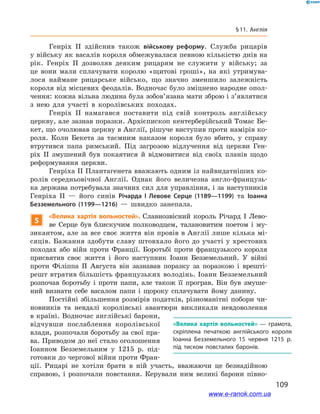 109
§ 11. Англія
Генріх ІІ здійснив також військову реформу. Служба рицарів
у війську як васалів короля обмежувалася певною кількістю днів на
рік. Генріх ІІ дозволяв деяким рицарям не служити у  війську; за
це вони мали сплачувати королю «щитові гроші», на які утримува-
лося наймане рицарське військо, що значно зменшило залежність
короля від місцевих феодалів. Водночас було зміцнено народне опол-
чення: кожна вільна людина була зобов’язана мати зброю і з’являтися
з  нею для участі в  королівських походах.
Генріх ІІ намагався поставити під свій контроль англійську
церкву, але зазнав поразки. Архієпископ кентерберійський Томас Бе-
кет, що очолював церкву в Англії, рішуче виступив проти намірів ко-
роля. Коли Бекета за таємним наказом короля було вбито, у  справу
втрутився папа римський. Під загрозою відлучення від церкви Ген-
ріх  ІІ змушений був покаятися й  відмовитися від своїх планів щодо
реформування церкви.
Генріха ІІ Плантагенета вважають одним із найвидатніших ко-
ролів середньовічної Англії. Однак його величезна англо-французь-
ка держава потребувала значних сил для управління, і за наступників
Генріха ІІ  — його синів Річарда І  Левове Серце (1189—1199) та Іоанна
Безземельного (1199—1216)  — швидко занепала.
5
«Велика хартія вольностей». Славнозвісний король Річард І  Лево-
ве Серце був блискучим полководцем, талановитим поетом і  му-
зикантом, але за все своє життя він провів в Англії лише кілька мі-
сяців. Бажання здобути славу штовхало його до участі у хрестових
походах або війн проти Франції. Боротьбі проти французького короля
присвятив своє життя і  його наступник Іоанн Безземельний. У  війні
проти Філіппа ІІ Августа він зазнавав поразку за поразкою і  врешті-
решт втратив більшість французьких володінь. Іоанн Безземельний
розпочав боротьбу і  проти папи, але також її програв. Він був змуше-
ний визнати себе васалом папи і  щороку сплачувати йому данину.
Постійні збільшення розмірів податків, різноманітні побори чи-
новників та невдалі королівські авантюри викликали невдоволення
в країні. Водночас англійські барони,
відчувши послаблення королівської
влади, розпочали боротьбу за свої пра-
ва. Приводом до неї стало оголошення
Іоанном Безземельним у  1215  р. під-
готовки до чергової війни проти Фран-
ції. Рицарі не хотіли брати в  ній участь, вважаючи це безнадійною
справою, і  розпочали повстання. Керували ним великі барони півно-
«Велика хартія вольностей»  — грамота,
скріплена печаткою англійського короля
Іоанна Безземельного 15 червня 1215 р.
під тиском повсталих баронів.
www.e-ranok.com.ua
 