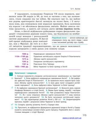 115
§ 11. Англія
У парламенті, скликаному Генріхом VII після перемоги, вия-
вилося лише 20  лордів із 50, до того ж  частина з  тих, що залиши-
лися, стали лордами під час війни. Це свідчило про те, що майже
вся родова аристократія Англії загинула на полях битв, і  її засту-
пила нова, яка сповідувала нові моральні принципи, була залежною
від короля і  не обстоювала феодальних звичаїв. Майже зникла сис-
тема васалітету, а  замість неї почала діяти система ліврейних почтів.
Отже, в Англії відбувалося руйнування старих феодальних тра-
дицій і становлення держави нового типу, що базувалася на необме-
женій владі монарха і  розгалуженій
системі державного апарату. В Англії
цей процес відбувався дещо повільні-
ше, ніж у  Франції. До того ж  в Анг­
лії зміцніли традиції парламентаризму, що не давало можливості
королю зосередити у  своїх руках усю повноту влади.
1066 р. Нормандське завоювання Англії
1154—1189 рр. Правління англійського короля Генріха II Плантагенета
1215 р. «Велика хартія вольностей»
1265 р. Утворення англійського парламенту
1381 р. Повстання Уота Тайлера
1455—1485 рр. Війна Червоної та Білої троянд в Англії
?
Запитання і  завдання
~~
1.  Скільки королівств утворили англосаксонські завойовники на території
Британії?  2. Коли відбулося нормандське завоювання Англії?  3. Які рефор­
ми здійснив Генріх II Плантагенет?  4.  За правління якого короля було схва­
лено «Велику хартію вольностей»?  5.  Із яких двох палат складався англій­
ський парламент?  6.  Коли відбулася війна Червоної та Білої троянд?
** 7.  Як відбулося завоювання Британії англосаксами?  8.  Визначте роль короля
Альфреда Великого в історії Англії.  9.  Якими були привід, перебіг і  наслідки
нормандського завоювання Англії?  10.  Чим уславилися перші Плантагене­
ти?  11.  Як і коли з’явилася «Велика хартія вольностей»? У чому полягає
значення цього документа?  12.  Як було засновано англійський парла­
мент?  13.  Що характеризує розвиток Англії у XIV  ст.?  14.  Охарактеризуйте
причини, перебіг і результати війни Червоної та Білої троянд.
 15.  Складіть хроніку розвитку Англії у Середні віки.
 16. Простежте, як відбувалося формування державної влади в Англії у Серед­
ньовіччі, визначивши основні етапи цього процесу. Порівняйте його з анало­
гічними явищами з історії Франції.
Ліврейний почет — загони найманців, що
отримували плату від свого лорда і  мали
з  ним письмовий договір про службу.
www.e-ranok.com.ua
 