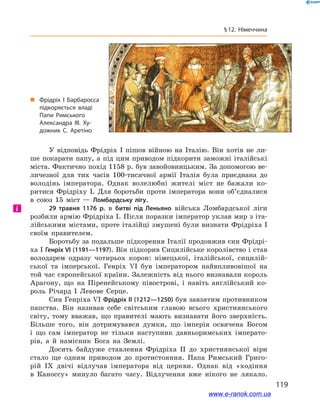119
§ 12. Німеччина
У відповідь Фрідріх I  пішов війною на Італію. Він хотів не ли-
ше покарати папу, а  під цим приводом підкорити заможні італійські
міста. Фактично похід 1158 р. був завойовницьким. За допомогою ве-
личезної для тих часів 100-тисячної армії Італія була приєднана до
володінь імператора. Однак волелюбні жителі міст не бажали ко-
ритися Фрідріху I. Для боротьби проти імператора вони об’єдналися
в  союз 15  міст  — Ломбардську лігу.
29  травня 1176  р. в  битві під Леньяно війська Ломбардської ліги
розбили армію Фрідріха I. Після поразки імператор уклав мир з іта-
лійськими містами, проте італійці змушені були визнати Фрідріха I
своїм правителем.
Боротьбу за подальше підкорення Італії продовжив син Фрідрі-
ха I Генріх VI (1191—1197). Він підкорив Сицилійське королівство і став
володарем одразу чотирьох корон: німецької, італійської, сицилій-
ської та імперської. Генріх VI був імператором найвпливовішої на
той час європейської країни. Залежність від нього визнавали король
Арагону, що на Піренейському півострові, і  навіть англійський ко-
роль Річард  I Левове Серце.
Син Генріха VI Фрідріх ІІ (1212—1250) був завзятим противником
папства. Він називав себе світським главою всього християнського
світу, тому вважав, що правителі мають визнавати його зверхність.
Більше того, він дотримувався думки, що імперія освячена Богом
і  що сам імператор не тільки наступник давньоримських імперато-
рів, а  й намісник Бога на Землі.
Досить байдуже ставлення Фрідріха  II до християнської віри
стало ще одним приводом до протистояння. Папа Римський Григо-
рій  IX двічі відлучав імператора від церкви. Однак від «ходіння
в  Каноссу» минуло багато часу. Відлучення вже нікого не лякало.
і
„„ Фрідріх І Барбаросса
підкоряється владі
Папи Римського
Александра ІІІ. Ху­
дожник С. Аретіно
www.e-ranok.com.ua
 