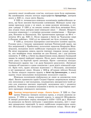 121
§ 12. Німеччина
захопити землі полабських слов’ян, оскільки сили були нерівними.
На завойованих землях постало маркграфство Бранденбург, центром
якого в  XIII ст. стало місто Берлін.
У XIII ст. починається німецька колонізація прибалтійських зе-
мель, що були заселені балтськими племенами. Німецькі купці пер-
шими проклали шлях у  ці землі, за ними рушили місіонери, а  зго-
дом і  рицарі. У  1201  р. на землях племен лівів була заснована Рига,
яка згодом стала центром нової німецької землі  — Лівонії. Непросто
склалися відносини і з сусідніми руськими князівствами — Новгоро-
дом, Псковом та Полоцьком. Пік протистояння припадає на 30-ті  —
початок 40-х рр. XIII ст. Після поразки в  битві на Чудському озері
(«Льодове побоїще», 1242  р.) на тривалий час було укладено мир.
У 1231  р. почалося підкорення слов’янського племені пруссів.
Головну роль у  їхньому завоюванні відіграв Тевтонський орден, що
був запрошений у  Прибалтику польським герцогом Конрадом Мазо-
вецьким, володіння якого найбільше страждали від набігів пруссів.
На місці підкорених земель пруссів тевтонці створили сильну держа-
ву, яка незабаром стала загрозою як для Польщі, так і  для руських
князівств. У 1238 р. в битві під Дорогочином князь Данило Галицький
завдав їм першої серйозної поразки. Після цього тевтонці зосере­дили
свою увагу на боротьбі проти литовців. Проте «литовські походи»
Тевтонського ордену так і  не дали бажаного результату. Литовські
племена об’єдналися в єдине князівство і дали відсіч німецькій агре-
сії. Крім того, орден зіпсував відносини і  з Польщею, захопивши
в  неї приморські землі. Згодом у  1410  р. об’єднане військо Польщі
та Литви завдало поразки ордену в  битві під Грюнвальдом, а  землі
ордену стали васальними володіннями польського короля.
Німецька колонізація відбувалася не лише за допомогою сили
зброї. Багато правителів країн Східної Європи запрошували німець-
ких поселенців у свої володіння, сподіваючись використати їхній до-
свід для освоєння значних територій, заснування міст і  розвитку
ремесла. Згодом це зумовило існування в містах на сході Європи знач­
ного прошарку німецького населення.
4
Занепад імператорської влади. «Золота булла». У  XIII ст. Свя-
щенну Римську імперію охопила криза, а згодом держава за-
непала. У  1254  р. помер останній король із династії Штауфенів.
В  імперії розпочався період міжцарів’я (1254—1273  рр.). Німеччи-
на розпалася на багато світських і  церковних володінь, міст і  окре-
мих рицарських територій. Із цього найбільше скористалися князі,
які збільшували свої володіння і  зміцнювали владу. Після фор-
www.e-ranok.com.ua
 