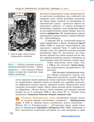 122
Розділ ІІІ. ЄВРОПЕЙСЬКЕ СУСПІЛЬСТВО І  ДЕРЖАВИ в  X—ХV ст.
мального відновлення влада імператора бу-
ла настільки ослабленою, що в дійсності він
управляв лише своїми родовими володіння-
ми. Князі ревно стежили за посиленням ім-
ператорської влади і  прагнули обрати ім-
ператором слабшого. У  період міжцарів’я
встановився порядок, коли імператора обира-
ли сім наймогутніших князів імперії, яких на-
зивали курфюрстами. На імператорську корону
претендували представники з родин Габсбур-
гів і  Люксембургів.
У середині XIV ст. політичний центр ім-
перії перемістився в  Чехію. Імператор Карл IV
(1347—1378) із династії Люксембургів був
одночасно і  королем Чехії. У  своїй політиці
основну увагу він приділяв власним родовим
володінням. Карл  IV, розуміючи, що утри-
мувати імперію під своєю владою він не змо-
же, вирішив закріпити існуюче становище, за
яким імперія лише об’єднувала окремі само-
стійні князівства, міста тощо. Так,
у  1356  р. він оголосив «Золоту буллу»,
що закріплювала роздробленість Ні-
меччини.
Цей документ підтверджував поря-
док вибору німецького короля кур-
фюрстами більшістю голосів. Король
після коронації папою римським ставав одночасно імператором. Бул-
ла закріплювала привілеї князів на вищий суд, розробку копалень,
на карбування власної монети, збирання золота. Дозволялося вести
«законно оголошені» війни. Проте війни васалів проти сюзерена бу-
ло заборонено. «Золота булла» стала основною для видання законів
імперії аж до її ліквідації 1806  р. Від кінця XV  ст. імперія стала
називатися Священною Римською імперією німецької нації.
5
Утворення Швейцарського союзу. Ослаблення імперії покла-
ло початок новому політичному утворенню  — Швейцарському
союзу. У  1291  р. общини трьох альпійських земель (кантонів)  —
Швіца, Урі та Унтервальдена  — об’єдналися проти спроб підко-
рити їх імператором Рудольфом І Габсбургом (1273—1291). Імператор та
його наступники намагалися об’єднати всі свої володіння в  єдине
Булла  — особливо важливий документ,
скріплений металевою печаткою — буллою.
Курфюрсти  — князі Священної Римської
імперії, за якими було закріплено право
обирати імператора. 
„„ Карл ІV видає «Золоту буллу».
Середньовічна мініатюра
www.e-ranok.com.ua
 
