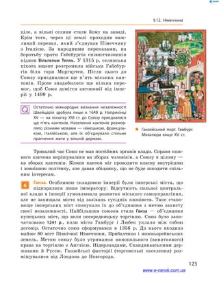 123
§ 12. Німеччина
ціле, а  вільні селяни стали йому на заваді.
Крім того, через ці землі проходив важ-
ливий перевал, який з’єднував Німеччину
з  Італією. За народними переказами, на
боротьбу проти Габсбургів співвітчизників
підняв Вільгельм Телль. У 1315 р. селянська
піхота вщент розгромила війська Габсбур-
гів біля гори Моргартен. Після цього до
Союзу приєдналися ще п’ять міських кан-
тонів. Проте знадобилося ще кілька пере-
мог, щоб Союз домігся автономії від імпе-
рії у  1499  р.
Остаточно міжнародне визнання незалежності
Швейцарія здобула лише в  1648  р. Наприкінці
ХV  — на початку ХVI ст. до Союзу приєдналися
ще п’ять кантонів. Населення кантонів розмов­
ляло різними мовами — німецькою, французь­
кою, італійською, але їх об’єднувало спільне
прагнення жити у  вільній державі.
Тривалий час Союз не мав постійних органів влади. Справи кож-
ного кантона вирішувалися на зборах чоловіків, а  Союзу в  цілому  —
на зборах кантонів. Кожен кантон міг проводити власну внутрішню
і зовнішню політику, але давав обіцянку, що не буде шкодити спіль-
ним інтересам.
6
Ганза. Особливою складовою імперії були імперські міста, що
підкорялися лише імператору. Відсутність сильної централь-
ної влади в імперії зумовлювала розвиток міського самоуправління,
але не захищала міста від зазіхань сусідніх князівств. Таке стано-
вище імперських міст спонукало їх до об’єднання з  метою захисту
своєї незалежності. Найбільшим союзом стала Ганза  — об’єднання
купецьких міст, що вели посередницьку торгівлю. Союз було запо-
чатковано 1241  р., коли міста Гамбург і  Любек уклали між собою
договір. Остаточно союз сформувався в  1356  р. До нього входило
майже 80  міст Північної Німеччини, Прибалтики і  нижньорейнських
земель. Метою союзу було утримання монопольного (виняткового)
права на торгівлю з  Англією, Нідерландами, Скандинавськими дер-
жавами й  Руссю. Ганзейські факторії (торговельні поселення) роз-
міщувалися від Лондона до Новгорода.
„„ Ганзейський порт. Гамбург.
Мініатюра кінця ХV ст.
www.e-ranok.com.ua
 
