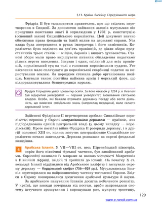 129
§ 13. Країни басейну Середземного моря
Фрідріх II був талановитим правителем, про що свідчать пере-
творення в  Сицилії. За допомогою найманих загонів мусульман він
придушив повстання знаті й  оприлюднив у  1231  р. конституцію
(основний закон) Сицилійського королівства. Цей документ значно
обмежував права феодалів та їхній вплив на державні справи. Уся
влада була зосереджена в  руках імператора і  його намісників. Ко-
ролівство було поділено на дев’ять провінцій, де діяли збори пред-
ставників трьох станів — міщан, баронів і вищого духовенства. Ста-
нові збори мали право вирішувати питання обкладення податками
різних верств населення. Існував і  один, спільний для всіх провін-
цій, королівський суд на чолі з  головним королівським суддею. Усе
населення мало сплачувати до королівської скарбниці податок за ко-
ристування землею. За порядком стежила добре організована полі-
ція. Існували також постійна наймана армія і  морський флот, що
підпорядковувалися безпосередньо королю.
Фрідріх II приділяв увагу і розвитку освіти. За його наказом у 1224 р. в Неаполі
був відкритий університет  — перший університет, заснований світською
владою. Особи, які бажали отримати державну посаду або вести діяль­
ність, що вимагала спеціальних знань (наприклад медицина), мали скласти
державний іспит.
Здійснені Фрідріхом II перетворення зробили Сицилійське коро-
лівство першою у  Європі централізованою державою  — країною, яка
підпорядкована єдиній центральній владі (у цьому випадку  — коро-
лівській). Проте постійні війни Фрідріха ІІ розорили державу, і в дру-
гій половині XIII ст. колись могутнє централізоване Сицилійське ко-
ролівство почало занепадати. Держава розпалася на окремі феодальні
володіння.
4
Арабська Іспанія. У  VII—VIII ст. весь Піренейський півострів,
окрім його північної гірської частини, був завойований араба-
ми. Європейці називали їх маврами за назвою місцевості Мавританія
в  Північній Африці, звідки ті прийшли до Іспанії. На початку X  ст.
володарі Іспанії відділилися від Арабського халіфату і заснували окре-
му державу  — Кордовський халіфат (756—929  рр.). Мусульманська Іспа-
нія перетворилася на найрозвиненішу частину тогочасної Європи. Звід-
си в  Європу поширювалися досягнення арабської культури й  науки.
За арабського панування Іспанія досягла небаченого розквіту.
У  країні, що завжди потерпала від посухи, араби запровадили сис-
тему штучного зрошування і  вирощували рис, цукрову тростину,
www.e-ranok.com.ua
 