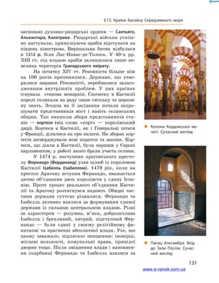 131
§ 13. Країни басейну Середземного моря
засновані духовно-рицарські ордени  — Сантьяго,
Алькантара, Калатрава. Рицарські війська успіш-
но наступали, примушуючи арабів відступати на
південь півострова. Вирішальна битва відбулася
в  1212  р. біля Лас-Навас-де-Толоса. У  40-х рр.
XIII ст. під владою арабів залишилася лише не-
велика територія Гранадського емірату.
На початку XIV ст. Реконкіста більше ніж
на 100 років припинилася. Держави, що утво-
рилися завдяки Реконкісті, переймалися залаго-
дженням внутрішніх проблем. У цих країнах
існувала станова монархія. Спочатку в Кастилії
королі скликали на раду лише світську та церков-
ну знать. Згодом на її засідання почали запро-
шувати представників міст і навіть селянських
общин. Так виникли збори представників ста-
нів  — кортеси (від слова «корт» — королівський
двір). Кортеси в Кастилії, як і Генеральні штати
у Франції, ділилися на три палати. На зборах кор-
тесів затверджували нові податки та закони. Кор-
теси, що діяли в  Кастилії, були першим у  Європі
парламентом, у роботі якого брали участь селяни.
У 1474  р. наступник арагонського престо-
лу Фернандо (Фердинанд) узяв шлюб із королевою
Кастилії Ізабелль (Ізабеллою). 1479  рік, коли на
престол Арагону вступив Фернандо, вважається
датою об’єднання двох королівств у  єдину Іспа-
нію. Проте процес реального об’єднання Касти-
лії та Арагону розтягнувся надовго. Обидві час-
тини держави суттєво різнилися. Фернандо та
Ізабелль активно взялися за формування єдиної
держави із сильною центральною владою. Різні
за характером  — розумна, м’яка, доброзичлива
Ізабелль і  брехливий, хитрий, підступний Фер-
нандо  — були єдині у  своєму релігійному фа-
натизмі та прагненні абсолютної влади. Усе, що
цьому заважало, підлягало знищенню: іновірці,
місцеві вольності, комунальні права, привілеї
дворян тощо. Після зміцнення влади і наповнен­
ня скарбниці Фернандо та Ізабелль взялися за
„„ Колони Кордовської ме­
четі. Сучасний вигляд
„„ Палац Альгамбра. Вхід
до Зали Послів. Сучас­
ний вигляд
www.e-ranok.com.ua
 