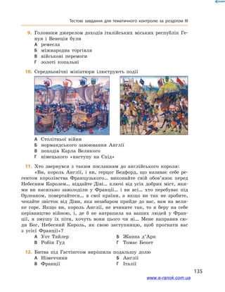 135
Тестові завдання для тематичного контролю за розділом III
	9.	Головним джерелом доходів італійських міських республік Ге-
нуя і  Венеція були
А	 ремесла
Б	 міжнародна торгівля
В	 військові перемоги
Г	 золоті копальні
	10.	 Середньовічні мініатюри ілюструють події

А	 Столітньої війни
Б	 нормандського завоювання Англії
В	 походів Карла Великого
Г	 німецького «наступу на Схід»
	11.	 Хто звернувся з  таким посланням до англійського короля:
«Ви, король Англії, і  ви, герцог Бедфорд, що називає себе ре-
гентом королівства Французького… виконайте свій обов’язок перед
Небесним Королем… віддайте Діві… ключі від усіх добрих міст, яки-
ми ви насильно заволоділи у  Франції… і  ви всі… хто перебуває під
Орлеаном, повертайтеся… в  свої країни, а  якщо ви так не зробите,
чекайте звісток від Діви, яка незабаром прийде до вас, вам на вели-
ке горе. Якщо ви, король Англії, не вчините так, то я  беру на себе
керівництво війною, і, де б  не натрапила на ваших людей у  Фран-
ції, я  змушу їх піти, хочуть вони цього чи ні… Мене направив сю-
ди Бог, Небесний Король, як свою заступницю, щоб прогнати вас
з  усієї Франції»?
А	 Уот Тайлер	Б	 Жанна д’Арк
В	 Робін Гуд	Г	 Томас Бекет
	12.	 Битва під Гастінгсом вирішила подальшу долю
А	 Німеччини	Б	 Англії
В	 Франції	Г	 Італії
www.e-ranok.com.ua
 