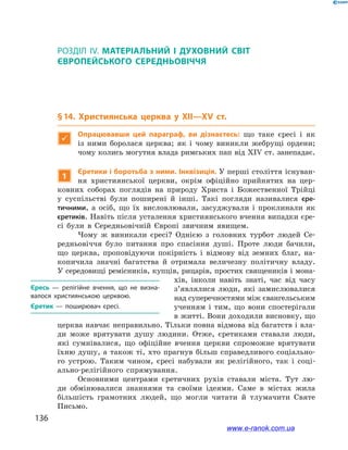 136
РОЗДІЛ IV. МАТЕРІАЛЬНИЙ І  ДУХОВНИЙ СВІТ ЄВРОПЕЙСЬКОГО СЕРЕДНЬОВІЧЧЯ
Розділ IV. МАТЕРІАЛЬНИЙ І  ДУХОВНИЙ СВІТ
ЄВРОПЕЙСЬКОГО СЕРЕДНЬОВІЧЧЯ
§ 14. Християнська церква у  XII—XV ст.

Опрацювавши цей параграф, ви дізнаєтесь: що таке єресі і  як
із ними боролася церква; як і  чому виникли жебрущі ордени;
чому колись могутня влада римських пап від XIV ст. занепадає.
1
Єретики і боротьба з ними. Інквізиція. У перші століття існуван-
ня християнської церкви, окрім офіційно прийнятих на цер-
ковних соборах поглядів на природу Христа і  Божественної Трійці
у  суспільстві були поширені й  інші. Такі погляди називалися єре-
тичними, а  осіб, що їх висловлювали, засуджували і  проклинали як
єретиків. Навіть після усталення християнського вчення випадки єре-
сі були в  Середньовічній Європі звичним явищем.
Чому ж  виникали єресі? Однією з  головних турбот людей Се-
редньовіччя було питання про спасіння душі. Проте люди бачили,
що церква, проповідуючи покірність і  відмову від земних благ, на-
копичила значні багатства й  отримала величезну політичну владу.
У середовищі ремісників, купців, рицарів, простих священиків і мона-
хів, інколи навіть знаті, час від часу
з’являлися люди, які замислювалися
над суперечностями між євангельським
ученням і  тим, що вони спостерігали
в житті. Вони доходили висновку, що
церква навчає неправильно. Тільки повна відмова від багатств і вла-
ди може врятувати душу людини. Отже, єретиками ставали люди,
які сумнівалися, що офіційне вчення церкви спроможне врятувати
їхню душу, а  також ті, хто прагнув більш справедливого соціально-
го устрою. Таким чином, єресі набували як релігійного, так і  соці-
ально-релігійного спрямування.
Основними центрами єретичних рухів ставали міста. Тут лю-
ди обмінювалися знаннями та своїми ідеями. Саме в  містах жила
більшість грамотних людей, що могли читати й  тлумачити Святе
Письмо.
Єресь  — релігійне вчення, що не визна­
валося християнською церквою.
Єретик  — поширювач єресі.
www.e-ranok.com.ua
 