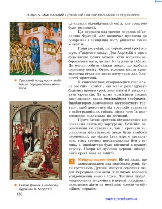 138
РОЗДІЛ IV. МАТЕРІАЛЬНИЙ І  ДУХОВНИЙ СВІТ ЄВРОПЕЙСЬКОГО СЕРЕДНЬОВІЧЧЯ
ці чинили відчайдушний опір, але зрештою
були винищені.
Ця перемога над єрессю сприяла об’єд­
нан­ню Франції, але водночас призвела до
розорення і  знищення міст, убивства тисяч
жителів.
Папи розуміли, що переможені єресі мо-
жуть з’явитися знову. Для боротьби з  ними
було вжито дієвих заходів. Усім мирянам за-
боронялося мати, читати й тлумачити Біблію.
Це могли робити тільки люди, що здобули
церковну освіту. Отже, головна книга хрис-
тиянства стала ще менш доступною для біль-
шості християн.
У єпископствах створювалися спеціаль-
ні постійні комісії, які мали розслідувати
будь-які прояви єресі, допитувати й засуджу-
вати єретиків. За цими комісіями згодом
закріпилася назва інквізиційних трибуналів.
Інквізиторам дозволялося застосовувати тор-
тури, щоб домогтися від єретиків визнання
в найстрашніших гріхах, після чого їх при-
вселюдно спалювали на вогнищі.
Проте багато єретиків відмовлялися від
покаяння навіть під тортурами. Релігійні пе-
реконання як католиків, так і  єретиків ви-
різнялися фанатизмом: люди були глибоко
переконані, що тільки їхня віра є  правиль-
ною, тому єретики погоджувалися йти у  во-
гонь, а  інквізитори були впевнені в  правоті
вироку. Попри всі зусилля церкви, викорі-
нити єресі вона не змогла.
2
Жебрущі ордени ченців. Не всі люди, що
замислювалися над спасінням душі, бу-
ли єретиками. Духовні пошуки освічених лю-
дей Середньовіччя вели їх шляхом власного
усвідомлення вчення Ісуса. Частина людей,
невдоволених існуючими в церкві порядками,
намагалася діяти на межі між єрессю та офі-
ційною церквою.
„„ Хрестовий похід проти альбі­
гойців. Середньовічна мініа­
тюра
„„ Святий Домінік і альбігойці.
Художник П. Берругете
www.e-ranok.com.ua
 