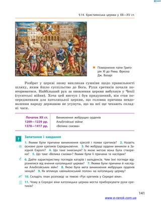 141
§ 14. Християнська церква у  XII—XV ст.
Розбрат у  церкві знову викликав сумніви щодо правильності
шляху, яким йшло суспільство до Бога. Рухи єретиків почали по-
вторюватися. Найбільший рух за оновлення церкви вибухнув у  Чехії
(гуситські війни). Хоча цей виступ і  був придушений, він став по-
передженням для католицької церкви, що головна причина невдо-
волення народу державою не усунута, що на неї ще чекають склад-
ні часи.
Початок XII ст. Виникнення жебрущих орденів
1209—1229 рр. Альбігойські війни
1378—1417 рр. «Велика схизма»
?
Запитання і  завдання
~~
1.  Якими були причини виникнення єресей і  появи єретиків? 2.  Назвіть
основні рухи єретиків Середньовіччя. 3. Які жебрущі ордени виникли в  За­
хідній Європі? 4.  Що таке інквізиція? Із якою метою вона була створе­
на? 5.  Що таке «Велика схизма»? Якими були її причини та наслідки?
** 6.  Дайте характеристику поглядів катарів і  вальденсів. Чим їхні погляди від­
різнялися від вчення католицької церкви? 7. Якими були причини й наслід­
ки Альбігойських війн? 8.  Якою була мета виникнення жебрущих орденів
ченців? 9.  Як вплинув «авіньйонський полон» на католицьку церкву?
 10.  Складіть план розповіді за темою «Рух єретиків у  Середні віки».
 11. Чому в Середні віки католицька церква могла приборкувати рухи єре­
тиків?
„„ Повернення папи Григо­
рія ХІ до Рима. Фреска
Дж. Вазарі
www.e-ranok.com.ua
 
