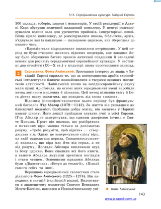 143
§ 15. Середньовічна культура Західної Європи
300 палаців, соборів, церков і монастирів. У своїй резиденції в  Аахе-
ні Карл збудував величний палацовий комплекс. У  центрі розташо-
вувалася велика зала для урочистих прийомів, імператорські покої.
Бічне крило комплексу, де розміщувалися школа, бібліотека, архів,
з’єднувало зал із каплицею — палацовою церквою, яка збереглася до
нашого часу.
«Каролінгське відродження» виявилося нетривалим. У цей пе-
ріод не було створено якихось відомих шедеврів, але завдяки йо-
му було збережено багато зразків античної спадщини й  закладені
основи для розквіту середньовічної європейської культури. У наступ-
ні два століття (IX—Х ст.) у  культурі знову спостерігався занепад.
2
Схоластика. Фома Аквінський. Зростанню інтересу до знань у За-
хідній Європі сприяло те, що за посередництва арабів європей-
ські інтелектуали ближче познайомилися з  творами великих мисли-
телів античності. Найбільший вплив на західноєвропейську науку
мали праці Арістотеля, на основі яких середньовічні вчені виробили
метод логічного мислення й пізнання. Цей метод пізнання світу й Бо-
га дістав назву схоластика, що походить від слова «школа».
Відомим філософом-схоластом цього періоду був французь-
кий богослов П’єр Абеляр (1079—1142). За життя він уславився як
блискучий полеміст. Здобувши добру освіту, він заснував у Парижі
власну школу. Його лекції приїздили слухати учні з  усієї Європи.
П’єр Абеляр не заперечував, що єдиним джерелом істини є  Свя-
те Письмо. Проте він вважав, що розібратися
в  питаннях віри можна тільки за допомогою
розуму. «Треба розуміти, щоб вірити»  — ствер-
джував він. Однак це заперечувало сліпу віру,
на якій наполягала церква. Священнослужите-
лі вважали, що віра має йти від серця, а  не
від розуму. Погляди Абеляра викликали осуд
із боку церкви. Вони спалили всі його книги,
а  самого Абеляра змусили зректися поглядів
і  стати ченцем. Основними працями Абеляра
були «Діалектика», «Вступ до теології», «Пізнай
самого себе» та інші.
Вершиною середньовічної схоластики стала
діяльність Фоми Аквінського (1225—1274). Він на-
родився в знатній італійській родині. Виховував-
ся в  знаменитому монастирі Святого Бенедикта
Монте-Кассіно, навчався в Неаполітанському уні- „„ Фома Аквінський
www.e-ranok.com.ua
 