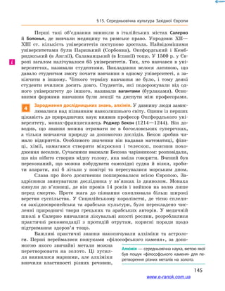 145
§ 15. Середньовічна культура Західної Європи
Перші такі об’єднання виникли в  італійських містах Салерно
й  Болонья, де вивчали медицину та римське право. Упродовж XII—
XIII ст. кількість університетів поступово зростала. Найвідомішими
університетами були Паризький (Сорбонна), Оксфордський і  Кемб-
риджський (в Англії), Саламанцький (в Іспанії) тощо. У 1500 р. у Єв-
ропі загалом налічувалося 65  університетів. Тих, хто навчався в  уні-
верситетах, називали студентами. Викладання велося латиною, що
давало студентам змогу почати навчання в  одному університеті, а  за-
кінчити в  іншому. Чіткого терміну навчання не було, і  тому деякі
студенти вчилися досить довго. Студентів, які подорожували від од-
ного університету до іншого, називали вагантами (бурлаками). Осно-
вними формами навчання були лекції та диспути між професорами.
4
Зародження дослідницьких знань, алхімія. У давнину люди замис-
лювалися над пізнанням навколишнього світу. Одним із перших
цікавість до природничих наук виявив професор Оксфордського уні-
верситету, монах-францисканець Роджер Бекон (1214—1244). Він до-
водив, що знання можна отримати не в  богословських суперечках,
а  тільки вивчаючи природу за допомогою дослідів. Бекон зробив чи-
мало відкриттів. Особливого значення він надавав математиці, фізи-
ці, хімії, намагався створити мікроскоп і  телескоп, пояснив похо-
дження веселки. Сучасники вважали Бекона чарівником: розповідали,
що він нібито створив мідну голову, яка вміла говорити. Вчений був
переконаний, що можна побудувати самохідні судна й  візки, зроби-
ти апарати, які  б літали у  повітрі та пересувалися морським дном.
Слава про його досягнення поширювалася всією Європою. За-
здрісники звинуватили дослідника у  зв’язках із дияволом. Монаха
кинули до в’язниці, де він провів 14  років і  вийшов на волю лише
перед смертю. Проте жага до пізнання охоплювала більш широкі
верстви суспільства. У  Сицилійському королівстві, де тісно сплели-
ся західноєвропейська та арабська культури, було перекладено чис-
ленні природничі твори грецьких та арабських авторів. У  медичній
школі в  Салерно вивчалися лікувальні якості рослин, розроблялися
практичні рекомендації з  протидій отрутам, корисні поради щодо
підтримання здоров’я тощо.
Важливі практичні знання накопичували алхіміки та астроло-
ги. Перші переймалися пошуками «філософського каменя», за допо-
могою якого звичайні метали можна
перетворювати на золото. Ці зусил-
ля виявилися марними, але алхіміки
вивчили властивості різних речовин,
і
Алхімія — середньовічна наука, метою якої
був пошук «філософського каменя» для пе­
ретворення різних металів на золото.
www.e-ranok.com.ua
 