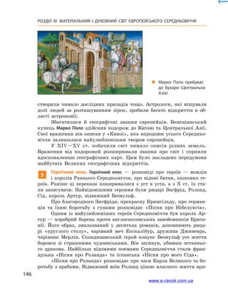 146
РОЗДІЛ IV. МАТЕРІАЛЬНИЙ І  ДУХОВНИЙ СВІТ ЄВРОПЕЙСЬКОГО СЕРЕДНЬОВІЧЧЯ
створили чимало дослідних приладів тощо. Астрологи, які віщували
долі людей за розташуванням зірок, зробили багато відкриттів в  об-
ласті астрономії.
Збагатилися й  географічні знання європейців. Венеціанський
купець Марко Поло здійснив подорож до Китаю та Центральної Азії.
Свої враження він описав у «Книзі», яка впродовж усього Середньо-
віччя залишалася найулюбленішим твором європейців.
У XIV—ХV ст. побачили світ чимало описів різних земель.
Враження від подорожей розширювали знання про світ і  сприяли
вдосконаленню географічних карт. Цим було закладено передумови
майбутніх Великих географічних відкриттів.
5
Героїчний епос. Героїчний епос  — розповіді про героїв  — вождів
і королів Раннього Середньовіччя, про відомі битви, казкових ге-
роїв. Раніше ці перекази поширювалися з  уст в  уста, а  з  X  ст. їх ста-
ли записувати. Найвідомішими героями були рицарі Зигфрід, Роланд,
Сід, король Артур, відважний Беовульф.
Про благородного Зигфріда, прекрасну Кримгільду, про герман-
ців та їхню боротьбу з  гунами розповідає «Пісня про Нібелунгів».
Одним із найулюбленіших героїв Середньовіччя був король Ар-
тур  — хоробрий борець проти англосаксонських завойовників Брита-
нії. Його образ, змальований у  десятках романів, доповнюють рица-
рі «круглого столу», чарівний меч Екскалібур, дружина Джиневра,
чарівник Мерлін. Скандинавський герой конунг Беовульф усе життя
боровся зі страшними чудовиськами. Він загинув, убивши останньо-
го дракона. Найбільш відомими поемами Середньовіччя стали фран-
цузька «Пісня про Роланда» та іспанська «Пісня про мого Сіда».
«Пісня про Роланда» розповідає про часи Карла Великого та бо-
ротьбу з арабами. Відважний воїн Роланд ціною власного життя вря-
„„ Марко Поло прибуває
до Бухари (Центральна
Азія)
www.e-ranok.com.ua
 