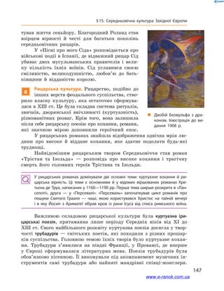 147
§ 15. Середньовічна культура Західної Європи
тував життя сеньйору. Благородний Роланд став
взірцем вірності й  честі для багатьох поколінь
середньовічних рицарів.
У «Пісні про мого Сіда» розповідається про
військові події в Іспанії, де відважний рицар Сід
убиває двох мусульманських правителів і  вели-
ку кількість їхніх воїнів. Сід уславився своєю
сміливістю, великодушністю, любов’ю до бать-
ківщини й  відданістю королю.
6
Рицарська культура. Рицарство, подібно до
інших верств феодального суспільства, ство-
рило власну культуру, яка остаточно сформува-
лася в XIII ст. Це була складна система ритуалів,
звичаїв, дворянської ввічливості (куртуазність),
різноманітних розваг. Крім того, вона залишила
після себе рицарську поезію про кохання, романи,
які значною мірою доповнили героїчний епос.
У рицарських романах знайшла відображення одвічна мрія лю-
дини про високе й  віддане кохання, яке здатне подолати будь-які
труднощі.
Найвідомішим рицарським твором Середньовіччя став роман
«Трістан та Ізольда»  — розповідь про високе кохання і  трагічну
смерть його головних героїв Трістана та Ізольди.
У рицарських романах домінували дві основні теми: куртуазне кохання й  ри­
царська вірність. Ці теми є  основними й  у відомих віршованих романах Кре­
тьєна де Труа, написаних у 1160—1190 рр. Перша тема ширше розкрита в «Лан­
селоті», друга  — у  «Персевалі». «Персеваль» започаткував цикл романів про
пошуки Святого Грааля  — чаші, якою користувався Христос на тайній вечері
і  в яку Йосип з  Ариматеї зібрав кров із рани Ісуса від списа римського воїна.
Важливою складовою рицарської культури була куртуазна (ри-
царська) поезія, притаманна лише періоду Середніх віків від XI до
XIII ст. Свого найбільшого розквіту куртуазна поезія досягла у твор-
чості трубадурів  — світських поетів, які походили з  різних прошар-
ків суспільства. Головною темою їхніх творів було куртуазне кохан-
ня. Трубадури з’явилися на півдні Франції, у  Провансі, де вперше
у  Європі сформувалася літературна мова. Поезія трубадурів була
обов’язково пісенною. Її виконували під акомпанемент музичних ін-
струментів самі трубадури або найняті мандрівні співці-жонглери.
„„ Двобій Беовульфа з  дра­
коном. Ілюстрація до ви­
дання 1908 р.
www.e-ranok.com.ua
 