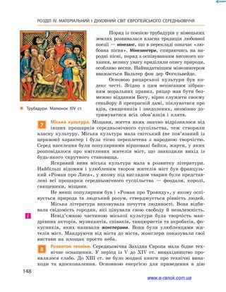 148
РОЗДІЛ IV. МАТЕРІАЛЬНИЙ І  ДУХОВНИЙ СВІТ ЄВРОПЕЙСЬКОГО СЕРЕДНЬОВІЧЧЯ
Поряд із поезією трубадурів у німецьких
землях розвивалася власна традиція любовної
поезії — мінезанг, що в перекладі означає «лю-
бовна пісня». Мінезингери, спираючись на на-
родні пісні, поряд з оспівуванням високого ко-
хання, велику увагу приділяли опису природи,
особливо весни. Найвидатнішим мінезингером
вважається Вальтер фон дер Фогельвейде.
Основою рицарської культури був ко-
декс честі. Згідно з  цим неписаним зібран-
ням моральних правил, рицар мав бути без-
межно відданим Богу, вірно служити своєму
сеньйору й прекрасній дамі, піклуватися про
вдів, священиків і  знедолених, незмінно до-
тримуватися всіх обо­в’язків і  клятв.
7
Міська культура. Міщани, життя яких значно відрізнялося від
інших прошарків середньовічного суспільства, теж створили
власну культуру. Міська культура мала світський (не пов’язаний із
церквою) характер і  була тісно переплетена з  народною творчістю.
Серед населення були популярними віршовані байки, жарти, у яких
розповідалоcя про кмітливих жителів міст, що знаходили вихід із
будь-якого скрутного становища.
Яскравий вияв міська культура мала в  розвитку літератури.
Найбільш відомим і  улюбленим твором жителів міст був французь-
кий «Роман про Лиса», у якому під виглядом тварин були представ-
лені всі прошарки середньовічного суспільства  — феодали, королі,
священики, міщани.
Не менш популярним був і «Роман про Троянду», у якому оспі-
вується природа та людський розум, стверджується рівність людей.
Міська література виховувала почуття людяності. Вона відби-
вала свідомість городян, які цінували свою свободу й  незалежність.
Невід’ємною частиною міської культури була творчість ман-
дрівних акторів, музикантів, співаків, танцюристів та акробатів, фо-
кусників, яких називали жонглерами. Вони були улюбленцями жи-
телів міст. Мандруючи від міста до міста, жонглери показували свої
вистави на площах просто неба.
8
Розвиток техніки. Середньовічна Західна Європа мала бідне тех-
нічне оснащення. У  період із V  до XIV ст. винахідництво про-
являлося слабо. До XIII ст. не було жодної книги про технічні вина-
ходи та вдосконалення. Основною енергією для приведення в  дію
і
„„ Трубадури. Малюнок ХІV ст.
www.e-ranok.com.ua
 