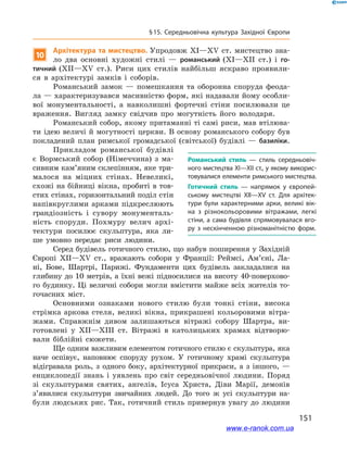 151
§ 15. Середньовічна культура Західної Європи
10
Архітектура та мистецтво. Упродовж XI—XV ст. мистецтво зна-
ло два основні художні стилі  — романський (XI—XII ст.) і  го-
тичний (XII—XV ст.). Риси цих стилів найбільш яскраво проявили-
ся в  архітектурі замків і  соборів.
Романський замок  — помешкання та оборонна споруда феода-
ла — характеризувався масивністю форм, які надавали йому особли-
вої монументальності, а  навколишні фортечні стіни посилювали це
враження. Вигляд замку свідчив про могутність його володаря.
Романський собор, якому притаманні ті самі риси, мав втілюва-
ти ідею величі й могутності церкви. В основу романського собору був
покладений план римської громадської (світської) будівлі  — базиліки.
Прикладом романської будівлі
є  Вормський собор (Німеччина) з  ма-
сивним кам’яним склепінням, яке три-
малося на міцних стінах. Невеликі,
схожі на бійниці вікна, пробиті в тов-
стих стінах, горизонтальний поділ стін
напівкруглими арками підкреслюють
грандіозність і  сувору монументаль-
ність споруди. Похмуру велич архі-
тектури посилює скульптура, яка ли-
ше умовно передає риси людини.
Серед будівель готичного стилю, що набув поширення у Західній
Європі XII—XV ст., вражають собори у Франції:  Реймсі, Ам’єні, Ла-
ні, Бове, Шартрі, Парижі. Фундаменти цих будівель закладалися на
глибину до 10 метрів, а їхні вежі підносилися на висоту 40-поверхово-
го будинку. Ці величні собори могли вмістити майже всіх жителів то-
гочасних міст.
Основними ознаками нового стилю були тонкі стіни, висока
стрімка аркова стеля, великі вікна, прикрашені кольоровими вітра-
жами. Справжнім дивом залишаються вітражі собору Шартра, ви-
готовлені у  XII—XIII ст. Вітражі в  католицьких храмах відтворю-
вали біблійні сюжети.
Ще одним важливим елементом готичного стилю є скульптура, яка
наче оспівує, наповнює споруду рухом. У  готичному храмі скульптура
відігравала роль, з  одного боку, архітектурної прикраси, а  з іншого,  —
енциклопедії знань і  уявлень про світ середньовічної людини. Поряд
зі скульптурами святих, ангелів, Ісуса Христа, Діви Марії, демонів
з’явилися скульптури звичайних людей. До того ж  усі скульптури на-
були людських рис. Так, готичний стиль привернув увагу до людини
Романський стиль — стиль середньовіч­
ного мистецтва XI—XII ст., у якому викорис­
товувалися елементи римського мистецтва.
Готичний стиль  — напрямок у  європей­
ському мистецтві XII—ХV ст. Для архітек­
тури були характерними арки, великі вік­
на з  різнокольоровими вітражами, легкі
стіни, а сама будівля спрямовувалася вго­
ру з  нескінченною різноманітністю форм.
www.e-ranok.com.ua
 