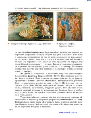 154
РОЗДІЛ IV. МАТЕРІАЛЬНИЙ І  ДУХОВНИЙ СВІТ ЄВРОПЕЙСЬКОГО СЕРЕДНЬОВІЧЧЯ
ла поява лінійної перспективи. Середньовічні художники завжди на
картинах зображали значущі фігури або речі більшими, ніж вони
є  насправді, незважаючи на те, де вони зображені: на передньому
чи задньому плані. Картини в  лінійній перспективі зображують-
ся так, як сприймає світ людське око: предмети на передньому
плані більші, на задньому — менші. Також художники намагали-
ся передати індивідуальні риси людини, її характер. Швидкого
поширення набули картини світського характеру, з’явився новий
жанр  — портрет.
Як Данте в  літературі, у  мистецтві нову еру започаткував
флорентієць Джотто ді Бондоне (1266—1337). Він малював портре-
ти, ікони, фрески. Його першою великою роботою була фреска,
присвячена життю Святого Франциска. Найвідомішою роботою
Джотто вважається розпис церкви в  Падуї. На фресках він зо-
бразив Ісуса, Діву Марію, апостолів як земних людей  — розум-
ними, чесними, красивими, твердими духом. Їхні обличчя пере-
давали людські почуття й  переживання. Бондоне багато зробив
для рідного міста, за що був похований у  соборі міста як видат-
ний громадянин.
Тілесність, об’ємність фігур, лінійна перспектива в повному об-
сязі вперше з’явилися у творчості флорентійця Мазаччо (1401—1428).
Найвідомішою стала сцена «Вигнання з Раю» з фрески однієї з фло-
рентійських церков. Усі наступні художники Відродження навчали-
ся на картинах Бондоне й  Мазаччо.
„„ Народження Венери. Художник Сандро Боттічеллі „„ Хрещення неофітів.
Художник Мазаччо
www.e-ranok.com.ua
 