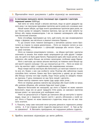 157
Практичне заняття
	5.	Прочитайте текст документа і дайте відповіді на запитання.
Із постанови папського легата (посланця) про студентів і  магістрів
паризької школи (1215 р.)
Хай ніхто не читає лекцій з  вільних мистецтв, якщо не досяг двадцяти од­
ного року і не прослухав принаймні протягом шести років всіх основних книг.
Нехай кожен обіцяє, що буде вчити щонайменше протягом двох років, як­
що тільки цьому не завадить поважна причина, про що він має заявити пу­
блічно або перед екзаменатором. І  він не повинен заплямувати себе жод­
ним безчесним вчинком.
Коли хто-небудь підготувався до того, щоб вчити, він має екзаменуватися
згідно з  формою, яка міститься в  рішенні єпископа Парижа…
Ті, що склали іспит, повинні викладати у  звичайних школах книги Аріс­
тотеля за старою та новою діалектикою… Ніхто не повинен читати за кни­
гами Арістотеля «Метафізика» і  з філософії природи або читати «Суми…»
за цими книгами…
Ніхто не повинен влаштовувати гулянок… на зборах магістрів і  диспутах
хлопчиків та юнаків. Але кожен може запрошувати до себе друзів і  товари­
шів, так щоб їх не було дуже багато. Підношення одягу або інших речей, як це
повелося, або навіть більше, ми всіляко заохочуємо, особливо щодо бідних.
Ніхто з магістрів, що навчає вільних мистецтв, не повинен мати більше од­
нієї мантії чорного кольору і тієї, що спускається до п’ят… Ніхто не може но­
сити під мантією туфлі з  оздобленням або видовженими носками…
Якщо помре магістр мистецтв або богослов’я, усі магістри повинні не спа­
ти всю ніч. Кожен з  них сам особисто читає Псалтир або забезпечує іншим
способом його читання. Кожен має бути присутнім у  церкві, де до півночі
або більшу частину ночі йде служба, якщо тільки цьому не завадить поваж­
на причина. У  день поховання не має бути лекцій і  диспутів…
Кожен магістр повинен мати право суду щодо своїх учнів…
Ніхто не отримує дозволу навчати від канцлера або іншої особи за гроші,
або шляхом обіцянки, або шляхом будь-якої іншої угоди…
Відносно богословів ми наказуємо, що ніхто в  Парижі не може навчати
богослов’я, якщо він не досяг тридцяти п’яти років, не навчався протягом
восьми років і  не прослухав усіх необхідних книг…
Ніхто не допускається в Парижі до навчання або до виступів із пропо­
віддю, якщо не є  людиною гідного життя і  досить обізнаним у  своїй на­
уці. Ніхто в  Парижі не може вважатися студентом, якщо він не має пев­
ного вчителя.
?? 1. Поясніть, чому саме папський легат регулює діяльність паризького універ­
ситету.  2.  У  які сторони життя студентів втручається легат?  3.  Чим це бу­
ло зумовлено?  4.  Висловіть припущення, які порушення робили студенти.
	6.	Зробіть висновок відповідно до мети роботи.
www.e-ranok.com.ua
 