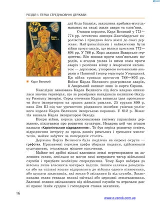 16
РОЗДІЛ І. ПЕРШІ СЕРЕДНЬОВІЧНІ ДЕРЖАВИ﻿
дні була Іспанія, захоплена арабами-мусуль-
манами; на сході жили авари та слов’яни.
Ставши королем, Карл Великий у 773—
774  рр. остаточно знищив Лангобардське ко-
ролівство і  приєднав його землі до своєї дер-
жави. Найтривалішими і  найважчими були
війни проти саксів, що велися протягом 772—
804 рр. У 788 р. Карл захопив Баварське гер-
цогство. Він воював проти слов’янських на-
родів, а  згодом уклав із ними союз проти
аварів і  розпочав війну з  Аварським кагана-
том — державою, утвореною кочовиками-ава-
рами в Паннонії (тепер територія Угорщини).
Ця війна тривала протягом 788—803  рр.
Воїни Карла Великого розгромили аварів,
й  Аварський каганат зник із карти Європи.
Унаслідок завоювань Карла Великого під його владою опини-
лася значна територія, що за розмірами нагадувала колишню Захід-
ну Римську імперію. Серед оточення Карла виникла ідея проголоси-
ти його імператором на зразок давніх римлян. 25  грудня 800  р.
папа Лев ІІІ під час урочистого різдвяного молебню увінчав уклін-
ного короля Карла Великого імперською короною. У  812  р. Візан-
тія визнала Карла імператором Заходу.
Попри війни, король удосконалював систему управління дер-
жавою, піклувався про розвиток культури. Недарма цей час згодом
назвали «Каролінгським відродженням». То був період розвитку освіти,
відродження інтересу до праць давніх римських і  грецьких мисли-
телів, майже забутих за попередніх століть.
Держава Карла Великого була поділена на окремі округи  —
графства. Призначені королем графи збирали податки, здійснювали
судочинство, очолювали місцеве ополчення.
Майже всі дрібні вільні власники землі перетворилися на за-
лежних селян, оскільки не могли самі витримати тягар військової
служби і  придбати необхідне спорядження. Тому Карл набирав до
війська лише власників чотирьох наділів. Іншим селянам доводило-
ся або на спільні кошти відправляти до війська одного кіннотника,
або шукати захисників, які могли б звільнити їх від служби. Захис-
никами селян ставали великі світські або церковні землевласники.
Залежні селяни звільнялися від військової служби та  втрачали дав-
ні права: їхнім суддею і  господарем ставав захисник.
„„ Карл Великий
www.e-ranok.com.ua
 