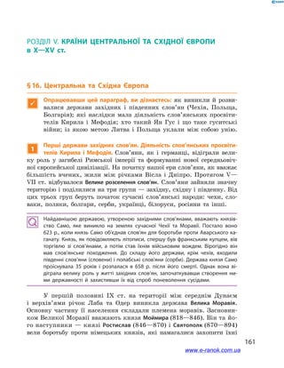 161
§ 16. Центральна та Східна Європа
Розділ V. КРАЇНИ ЦЕНТРАЛЬНОЇ ТА СХІДНОЇ ЄВРОПИ
в X—XV ст.
§ 16. Центральна та Східна Європа

Опрацювавши цей параграф, ви дізнаєтесь: як виникли й  розви-
валися держави західних і  південних слов’ян (Чехія, Польща,
Болгарія); які наслідки мала діяльність слов’янських просвіти-
телів Кирила і  Мефодія; хто такий Ян Гус і  що таке гуситські
війни; із якою метою Литва і  Польща уклали між собою унію.
1
Перші держави західних слов’ян. Діяльність слов’янських просвіти-
телів Кирила і  Мефодія. Слов’яни, як і  германці, відіграли вели-
ку роль у  загибелі Римської імперії та формуванні нової середньовіч-
ної європейської цивілізації. На початку нашої ери слов’яни, як вважає
більшість вчених, жили між річками Вісла і  Дніпро. Протягом V—
VII  ст. відбувалося Велике розселення слов’ян. Слов’яни зайняли значну
територію і поділилися на три групи — західну, східну і південну. Від
цих трьох груп беруть початок сучасні слов’янські народи: чехи, сло-
ваки, поляки, болгари, серби, українці, білоруси, росіяни та інші.
Найдавнішою державою, утвореною західними слов’янами, вважають князів­
ство Само, яке виникло на землях сучасної Чехії та Моравії. Постало воно
623 р., коли князь Само об’єднав слов’ян для боротьби проти Аварського ка­
ганату. Князь, як повідомляють літописи, спершу був франкським купцем, вів
торгівлю зі слов’янами, а  потім став їхнім військовим вождем. Вірогідно він
мав слов’янське походження. До складу його держави, крім чехів, входили
південні слов’яни (словени) і полабські слов’яни (сорби). Держава князя Само
проіснувала 35  років і  розпалася в  658  р. після його смерті. Однак вона ві­
діграла велику роль у житті західних слов’ян, започаткувавши створення ни­
ми державності й  захистивши їх від спроб поневолення сусідами.
У першій половині IX ст. на території між середнім Дунаєм
і  верхів’ями річок Лаба та Одер виникла держава Велика Моравія.
Основну частину її населення складали племена моравів. Засновни-
ком Великої Моравії вважають князя Моймира (818—846). Він та йо-
го наступники — князі Ростислав (846—870) і Святополк (870—894)
вели боротьбу проти німецьких князів, які намагалися захопити їхні
www.e-ranok.com.ua
 