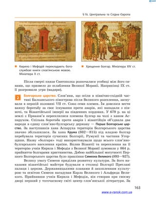 163
§ 16. Центральна та Східна Європа
Після смерті князя Святополка розпочалися усобиці між його си-
нами, що призвело до ослаблення Великої Моравії. Наприкінці IX  ст.
її розгромили угри (мадяри).
2
Болгарське царство. Слов’яни, що осіли в  пів­нічно-східній час-
тині Балканського півострова після Великого розселення, засну-
вали в  першій половині VII ст. Союз семи племен. Їм довелося вести
важку боротьбу за своє існування проти аварів, які нападали з  пів-
ночі, та Візантійської імперії на південних кордонах. У  679  р. на ці
землі з  Приазов’я переселилися племена булгар на чолі з  ханом Ас-
парухом. Спільна боротьба проти аварів і  візантійців об’єднала два
народи в  єдину слов’яно-булгарську державу  — Перше Болгарське цар-
ство. За наступників хана Аспаруха територія Болгарського царства
значно збільшилася. За хана Крума (802—815) під владою болгар
перебувала територія сучасних Болгарії, Румунії та частини Угор-
щини. Назву «болгари» тоді використовували щодо всього слов’яно-
булгарського населення країни. Вплив Візантії та переселення на її
територію учнів Кирила і Мефодія з Великої Моравії зумовили у 864 р.
прийняття болгарами християнства. Добою найбільшої могутності Пер-
шого Болгарського царства було правління Симеона Великого (893—927).
Велику увагу Симеон приділяв розвитку культури. За його на-
казами візантійські майстри будували в  столиці Болгарії Преславі
палаци і  церкви. Державницькими планами й  захопленням культу-
рою та освітою Симеон нагадував Карла Великого і Альфреда Вели-
кого. Прийнявши учнів Кирила і  Мефодія, він створив при своєму
дворі перший у  тогочасному світі центр слов’янської літератури. За
„„ Кирило і  Мефодій перекладають бого­
службові книги слов’янською мовою.
Мініатюра X  ст.
„„ Хрещення болгар. Мініатюра XIV  ст.
www.e-ranok.com.ua
 