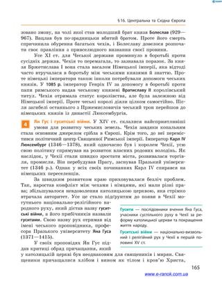 165
§ 16. Центральна та Східна Європа
зовано змову, на чолі якої став молодший брат князя Болеслав (929—
967). Вацлав був по-зрадницьки вбитий братом. Проте його смерть
спричинила обурення багатьох чехів, і  Болеславу довелося розпоча-
ти своє правління з  привселюдного визнання своєї провини.
Усе XI ст. для Чеської держави проминуло в  боротьбі проти
сусідніх держав. Чехія то перемагала, то зазнавала поразок. За кня-
зя Бржетислава  І вона стала васалом Німецької імперії, яка відтоді
часто втручалася в  боротьбу між чеськими князями й  знаттю. Про-
те німецькі імператори також інколи потребували допомоги чеських
князів. У  1085  р. імператор Генріх IV за допомогу в  боротьбі проти
папи римського надав чеському князеві Вратиславу  ІІ королівський
титул. Чехія отримала статус королівства, але була залежною від
Німецької імперії. Проте чеські королі діяли цілком самостійно. Піс-
ля загибелі останнього з Пржемисловичів чеський трон перейшов до
німецьких князів із династії Люксембургів.
4
Ян Гус і  гуситські війни. У  XIV ст. склалися найсприятливіші
умови для розвитку чеських земель. Чехія завдяки копальням
стала основним джерелом срібла в  Європі. Крім того, до неї переміс-
тився політичний центр Священної Римської імперії. Імператор Карл IV
Люксембург (1346—1378), який одночасно був і  королем Чехії, усю
свою політику спрямував на розвиток власних родових володінь. Як
наслідок, у  Чехії стали швидко зростати міста, розвивалася торгів-
ля, промисли. Він перебудував Прагу, заснував Празький універси-
тет (1346  р.). Однак у  всіх своїх починаннях Карл  IV спирався на
німецьких переселенців.
За швидким розвитком краю приховувалася безліч проблем.
Так, наростав конфлікт між чехами і  німцями, які мали різні пра-
ва; збільшувалося невдоволення католицькою церквою, яка стрімко
втрачала авторитет. Усе це стало підґрунтям до появи в  Чехії мо-
гутнього національно-релігійного на-
родного руху, який дістав назву гусит-
ські війни, а його прибічників назвали
гуситами. Свою назву рух отримав від
імені чеського проповідника, профе-
сора Празького університету Яна Гуса
(1371—1415).
У своїх проповідях Ян Гус під-
дав критиці обряд причащання, який
у католицькій церкві був неоднаковим для священиків і мирян. Свя-
щеники причащалися хлібом і  вином як тілом і  кров’ю Христа,
Гусити — послідовники вчення Яна Гуса,
учасники суспільного руху в Чехії за ре­
форму католицької церкви та покращення
життя народу.
Гуситські війни  — національно-визволь­
ний і  релігійний рух у  Чехії в  першій по­
ловині ХV ст.
www.e-ranok.com.ua
 