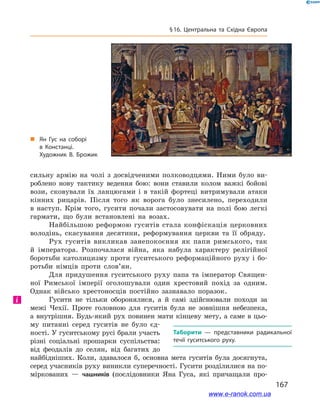 167
§ 16. Центральна та Східна Європа
сильну армію на чолі з  досвідченими полководцями. Ними було ви-
роблено нову тактику ведення бою: вони ставили колом важкі бойові
вози, сковували їх ланцюгами і  в такій фортеці витримували атаки
кінних рицарів. Після того як ворога було знесилено, переходили
в  наступ. Крім того, гусити почали застосовувати на полі бою легкі
гармати, що були встановлені на возах.
Найбільшою реформою гуситів стала конфіскація церковних
володінь, скасування десятини, реформування церкви та її обряду.
Рух гуситів викликав занепокоєння як папи римського, так
й  імператора. Розпочалася війна, яка набула характеру релігійної
боротьби католицизму проти гуситського реформаційного руху і  бо-
ротьби німців проти слов’ян.
Для придушення гуситського руху папа та імператор Священ-
ної Римської імперії оголошували один хрестовий похід за одним.
Однак військо хрестоносців постійно зазнавало поразок.
Гусити не тільки оборонялися, а  й самі здійснювали походи за
межі Чехії. Проте головною для гуситів була не зовнішня небезпека,
а внутрішня. Будь-який рух повинен мати кінцеву мету, а саме в цьо-
му питанні серед гуситів не було єд-
ності. У гуситському русі брали участь
різні соціальні прошарки су­спільства:
від феодалів до селян, від багатих до
найбідніших. Коли, здавалося б, основна мета гуситів була досягнута,
серед учасників руху виникли суперечності. Гусити розділилися на по-
міркованих  — чашників (послідовники Яна Гуса, які причащали про-
і
Таборити  — представники радикальної
течії гуситського руху.
„„ Ян Гус на соборі
в Констанці.
Художник В. Брожик
www.e-ranok.com.ua
 