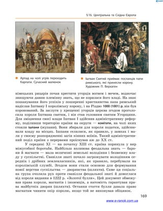 169
§ 16. Центральна та Східна Європа
німецьких рицарів почав хрестити угорців вогнем і  мечем, водночас
знищуючи давню племінну знать, що не корилася його владі. На знак
пошанування його успіхів у  поширенні християнства папа римський
надіслав Іштвану І королівську корону, і на Різдво 1000 (1001) р. він був
коронований. За заслуги у  хрещенні угорців церква згодом проголо-
сила короля Іштвана святим, і  він став головним святим Угорщини.
Для зміцнення своєї влади Іштван  І здійснив адміністративну рефор-
му, поділивши територію країни на округи  — комітати, на чолі яких
стояли ішпани (жупани). Вони збирали для короля податки, здійсню-
вали владу на місцях. Ішпани селилися, як правило, у  замках і  ма-
ли у своєму розпорядженні загін кінних воїнів. Такий адміністратив-
ний поділ країни з  перервами проіснував аж до ХХ ст.
У середині XI  — на початку XIII ст. країна поринула у  вир
міжусобної боротьби. Найбільш впливова феодальна знать — баро-
ни й  магнати — мала величезні земельні володіння і  безмежну вла-
ду у суспільстві. Свавілля знаті почало загрожувати володінням се-
редніх і  дрібних землевласників, які, як правило, перебували на
королівській службі. Згодом вони стали основою для формування
нової верстви суспільства  — дворянства (шляхти). Саме ця соціаль-
на група очолила рух проти свавілля феодальної знаті й  домоглася
від короля видання в 1222 р. «Золотої булли». Цей документ обмежу­
вав права короля, магнатів і  іноземців, а  натомість гарантував пра-
ва майбутніх дворян (шляхти). Остання стаття булли давала право
магнатам чинити опір королю, якщо той не виконував обіцянок.
„„ Арпад на чолі угрів переходить
Карпати. Сучасний малюнок
„„ Іштван Святий приймає посланців папи
римського, які принесли корону.
Художник П. Верхаген
www.e-ranok.com.ua
 