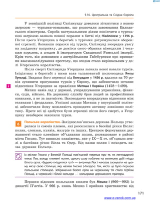 171
§ 16. Центральна та Східна Європа
У зовнішній політиці Сигізмунду довелося зіткнутися з  новою
загрозою  — турками-османами, що розпочали завоювання Балкан-
ського півострова. Спроба наступальними діями покінчити з турець-
кою загрозою зазнала повної поразки в  битві під Нікóполем у  1396  р.
Після цього Угорщина в  боротьбі з  турками дотримувалася оборон-
ної стратегії. Зазнавши поразки від турків, Сигізмунд зосередив увагу
на західному напрямку, де домігся свого обрання німецьким і  чесь-
ким королем, а  згодом й  імператором Священної Римської імперії.
Крім того, він домовився з  австрійськими Габсбургами про принци-
пи взаємонаслідування престолу, що згодом стало вирішальним у до-
лі Угорського королівства.
Після смерті Сигізмунда Угорщина зазнала нової навали турків.
Ініціативу в  боротьбі з  ними взяв талановитий полководець Янош
Хуньяді. Завдяки його перемозі під Белградом у 1456 р. вдалося на 70 ро-
ків зупинити просування турків у  Європу, що забезпечило останнє
піднесення Угорщини за правління Матяша І  Корвіна (1458—1490).
Матяш навів лад у державі, упорядкувавши управління, фінан-
си, суди, військо. На державну службу брав людей за професійними
ознаками, а не за знатністю. Законодавчо впорядкував відносини між
селянами і феодалами. Успішні заходи Матяша у внутрішній політи-
ці забезпечили йому можливість проводити активну зовнішню полі-
тику. Проте всі ці здобутки були втрачені після його смерті, а  Угор-
щину незабаром захопили турки.
6
Польське королівство. Західнослов’янська держава Польща утво-
рилася із союзів племен, які розселялися в басейні річки Вісли:
полян, слензан, куявів, мазурів та інших. Центром формування дер-
жавності стало племінне об’єднання полян, розташоване в  районі
міста Гнєзно. Тут виникло князівство, яке у IX—X ст. об’єднало зем-
лі в  басейнах річок Вісла та Одер. Від назви полян і  походить на-
зва держави Польща.
Із містом Гнєзно у  Великій Польщі пов’язаний переказ про те, як легендарний
князь Лех, вождь племені полян, одного разу побачив на великому дубі гніздо
білого орла. «Будемо гніздитися тут!» — вигукнув Лех і наказав заснувати на цьо­
му місці свою столицю, яку назвав Гнєзно («Гніздо»). Так, місто це було першою
польською столицею. Зображення білого орла на червоному тлі стало гербом
Польщі, а червоний і білий кольори — кольорами державного прапора.
Першим відомим польським князем був Мешко І  (960—992) із
династії П’ястів. У  966  р. князь Мешко  І прийняв християнство від
і
www.e-ranok.com.ua
 