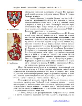172
Розділ V. КРАЇНИ ЦЕНТРАЛЬНОЇ ТА СХІДНОЇ ЄВРОПИ в X—XV ст.
німецьких єпископів за західним обрядом. Він підкорив
своїй владі племена, які жили вздовж Вісли, і  утворив
Польську державу.
Значно збільшив територію Польщі син Мешка І —
Болеслав  І Хоробрий (992—1025). Він об’єднав під своєю
зверхністю всі польські землі, у 1018 р. захопив Чехію
і  Моравію. У  1000  р. в  місті Гнєзно було створено архі-
єпископство. Цим актом польська церква проголосила
свою незалежність від німецького архієпископа. У 1025 р.
Болеслав  І прийняв титул короля.
У 1139 р. польський король Болеслав III Криво-
устий розділив свої володіння між синами на чотири
князівства: Краківське, Сандомирське, Мазовецьке і  По-
знаньське. Краківське князівство було віддане старшо-
му синові з  титулом короля і  верховною владою над
іншими князями. Поділ держави між синами поклав
початок тривалому періоду феодальної роздробленос-
ті. Польща втратила майже всі придбання Болеслава  I
Хороброго й  опинилася перед загрозою підкорення.
Для боротьби проти своїх сусідів — пруссів мазовецький
князь у  1126  р. запросив Тевтонський орден. Підко-
ривши пруссів, орден швидко перетворився із союз-
ника на загарбника. У  1157  р. імператор Фрідріх  І
Барбаросса змусив польських князів визнати його зверх-
ність і сплачувати данину. У 1241 р. південні землі Поль-
щі пережили страшну монгольську навалу.
Проте феодальна роздробленість не зупинила господарський роз-
виток польських земель. У  XIII ст. завдяки німецьким і  єврейським
переселенцям бурхливо розвивалися нові міста. Зміцнення міст, яким
надавалося право самоврядування, сприяло розвитку торгівлі й реме-
сел. Основні зовнішньоторговельні шляхи пролягали через Краків—
Торунь—Хелм—Гданськ і  Львів—Краків—Вроцлав.
Господарський розвиток сприяв формуванню основних станів
польського суспільства. Панівний стан складали магнати  — великі
землевласники, які домоглися закріплення за собою спадкового зем-
леволодіння, а також шляхта — служива знать. Привілейованим ста-
ном суспільства було духовенство, яке володіло значними маєтками
і  користувалося низкою привілеїв.
У період феодальної роздробленості відбулися значні зміни
і  в  житті селянства. Залежна частина селянства переводилася на
„„ Герб Польщі
„„ Герб Литви
www.e-ranok.com.ua
 