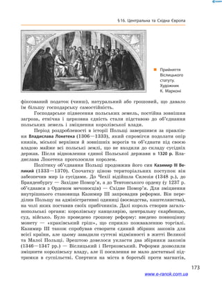173
§ 16. Центральна та Східна Європа
фіксований податок (чинш), натуральний або грошовий, що давало
їм більшу господарську самостійність.
Господарське піднесення польських земель, постійна зовнішня
загроза, етнічна і  церковна єдність стали підставою до об’єднання
польських земель і  зміцнення королівської влади.
Період роздробленості в  історії Польщі завершився за правлін-
ня Владислава Локетека (1306—1333), який спромігся подолати опір
князів, міської верхівки й  зовнішніх ворогів та об’єднати під своєю
владою майже всі польські землі, що не входили до складу сусідніх
держав. Після відновлення єдиної Польської держави в  1320  р. Вла-
дислава Локетека проголосили королем.
Політику об’єднання Польщі продовжив його син Казимир III Ве-
ликий (1333—1370). Спочатку ціною територіальних поступок він
забезпечив мир із сусідами. До Чехії відійшла Силезія (1348  р.), до
Бранденбургу — Західне Помор’я, а до Тевтонського ордену (у 1237 р.
об’єднався з  Орденом мечоносців)  — Східне Помор’я. Для зміцнення
внутрішнього становища Казимир  III запровадив реформи. Він пере-
ділив Польщу на адміністративні одиниці (воєводства, каштелянства),
на чолі яких поставив своїх прибічників. Далі король створив загаль-
нопольські органи: королівську канцелярію, центральну скарбницю,
суд, військо. Було проведено грошову реформу: введено повноцінну
монету  — «краківський гріш», що сприяло пожвавленню торгівлі.
Казимир III також спробував створити єдиний збірник законів для
всієї країни, але цьому завадили суттєві відмінності в  житті Великої
та Малої Польщі. Зрештою довелося укласти два збірники законів
(1346—1347  рр.)  — Віслицький і  Петрковський. Реформи дозволили
зміцнити королівську владу, але її посилення не мало достатньої під-
тримки в  суспільстві. Спертися на міста в  боротьбі проти магнатів,
„„ Прийняття
Віслицького
статуту.
Художник
К.  Марконі
www.e-ranok.com.ua
 