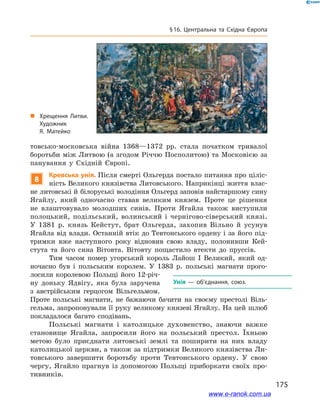 175
§ 16. Центральна та Східна Європа
товсько-московська війна 1368—1372  рр. стала початком тривалої
боротьби між Литвою (а згодом Річчю Посполитою) та Московією за
панування у  Східній Європі.
8
Кревська унія. Після смерті Ольгерда постало питання про ціліс-
ність Великого князівства Литовського. Наприкінці життя влас-
не литовські й білоруські володіння Ольгерд заповів найстаршому сину
Ягайлу, який одночасно ставав великим князем. Проте це рішення
не влаштовувало молодших синів. Проти Ягайла також виступили
полоцький, подільський, волинський і  чернігово-сіверський князі.
У  1381  р. князь Кейстут, брат Ольгерда, захопив Вільно й  усунув
Ягайла від влади. Останній втік до Тевтонського ордену і за його під-
тримки вже наступного року відновив свою владу, полонивши Кей-
стута та його сина Вітовта. Вітовту пощастило втекти до пруссів.
Тим часом помер угорський король Лайош  I Великий, який од-
ночасно був і  польським королем. У  1383  р. польські магнати прого-
лосили королевою Польщі його 12-річ-
ну доньку Ядвігу, яка була заручена
з  австрійським герцогом Вільгельмом.
Проте польські магнати, не бажаючи бачити на своєму престолі Віль-
гельма, запропонували її руку великому князеві Ягайлу. На цей шлюб
покладалося багато сподівань.
Польські магнати і  католицьке духовенство, знаючи важке
становище Ягайла, запросили його на польський престол. Їхньою
метою було приєднати литовські землі та поширити на них владу
католицької церкви, а також за підтримки Великого князівства Ли-
товського завершити боротьбу проти Тевтонського ордену. У  свою
чергу, Ягайло прагнув із допомогою Польщі приборкати своїх про-
тивників.
Унія  — об’єднання, союз.
„„ Хрещення Литви.
Художник
Я.  Матейко
www.e-ranok.com.ua
 