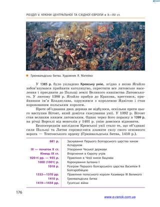 176
Розділ V. КРАЇНИ ЦЕНТРАЛЬНОЇ ТА СХІДНОЇ ЄВРОПИ в X—XV ст.
У 1385  р. було укладено Кревську унію, згідно з  якою Ягайло
зобов’язувався прийняти католицтво, охрестити все литовське насе-
лення і приєднати до Польщі землі Великого князівства Литовсько-
го. У  лютому 1386  р. Ягайло прибув до Кракова, хрестився, при-
йнявши ім’я Владислава, одружився з  королевою Ядвігою і  став
коронованим польським королем.
Проте об’єднання двох держав не відбулося, оскільки проти цьо-
го виступив Вітовт, який домігся скасування унії. У  1392  р. Вітовт
став великим князем литовським. Однак через його поразку в 1399 р.
на річці Ворсклі від монголів у  1401  р. унію довелося відновити.
Безпосереднім наслідком Кревської унії стало те, що об’єднані
сили Польщі та Литви спромоглися зламати силу свого основного
ворога  — Тевтонського ордену (Грюнвальдська битва, 1410  р.).
681 р. Заснування Першого Болгарського царства ханом
Аспарухом
IX — початок X ст. Утворення Чеської держави
Кінець IX ст. Вторгнення в Європу угрів
920-ті рр. — 935 р. Правління в Чехії князя Вацлава
1000 (1001) р. Коронування Іштвана I
1018 р. Розгром Першого Болгарського царства Василієм II
Болгаробійцею
1333—1370 рр. Правління польського короля Казимира III Великого
1410 р. Грюнвальдська битва
1419—1434 рр. Гуситські війни
„„ Грюнвальдська битва. Художник Я. Матейко
www.e-ranok.com.ua
 
