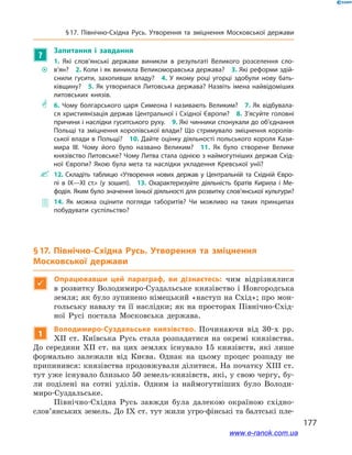177
§ 17. Північно-Східна Русь. Утворення та зміцнення Московської держави
?
Запитання і  завдання
~~
1.  Які слов’янські держави виникли в  результаті Великого розселення сло­
в’ян? 2. Коли і як виникла Великоморавська держава? 3. Які реформи здій­
снили гусити, захопивши владу? 4.  У  якому році угорці здобули нову бать­
ківщину? 5. Як утворилася Литовська держава? Назвіть імена найвідоміших
литовських князів.
** 6.  Чому болгарського царя Симеона І  називають Великим? 7.  Як відбувала­
ся християнізація держав Центральної і Східної Європи? 8. З’ясуйте головні
причини і наслідки гуситського руху. 9. Які чинники спонукали до об’єднання
Польщі та зміцнення королівської влади? Що стримувало зміцнення королів­
ської влади в Польщі? 10. Дайте оцінку діяльності польського короля Кази­
мира ІІІ. Чому його було названо Великим? 11.  Як було створене Велике
князівство Литовське? Чому Литва стала однією з наймогутніших держав Схід­
ної Європи? Якою була мета та наслідки укладення Кревської унії?
 12. Складіть таблицю «Утворення нових держав у  Центральній та Східній Євро­
пі в  IX—XI ст.» (у зошиті). 13.  Охарактеризуйте діяльність братів Кирила і  Ме­
фодія. Яким було значення їхньої діяльності для розвитку слов’янської культури?
 14.  Як можна оцінити погляди таборитів? Чи можливо на таких принципах
побудувати суспільство?
§ 17. Північно-Східна Русь. Утворення та зміцнення
Московської держави

Опрацювавши цей параграф, ви дізнаєтесь: чим відрізнялися
в розвитку Володимиро-Суздальське князівство і Новгородська
земля; як було зупинено німецький «наступ на Схід»; про мон-
гольську навалу та її наслідки; як на просторах Північно-Схід-
ної Русі постала Московська держава.
1
Володимиро-Суздальське князівство. Починаючи від 30-х рр.
XII ст. Київська Русь стала розпадатися на окремі князівства.
До середини XII ст. на цих землях існувало 15  князівств, які лише
формально залежали від Києва. Однак на цьому процес розпаду не
припинився: князівства продовжували ділитися. На початку XIII ст.
тут уже існувало близько 50 земель-князівств, які, у свою чергу, бу-
ли поділені на сотні уділів. Одним із наймогутніших було Володи-
миро-Суздальське.
Північно-Східна Русь завжди була далекою окраїною східно­
слов’янських земель. До IX ст. тут жили угро-фінські та балтські пле-
www.e-ranok.com.ua
 