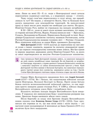 178
Розділ V. КРАЇНИ ЦЕНТРАЛЬНОЇ ТА СХІДНОЇ ЄВРОПИ в X—XV ст.
мена. Лише на межі IX—X ст. сюди з  Новгородської землі почали
переселятися ільменські слов’яни, а  з південного заходу  — в’ятичі.
Чому східні слов’яни переселялися в  глухі місця, що приваб­
лювало їх тут? По-перше, у  межиріччі Волги, Оки та Клязьми було
досить придатних для землеробства територій. За наполегливої
праці ці землі могли дати людині все необхідне для життя. По-друге,
Північно-Східна Русь майже не страждала від нападів загарбників.
В XI—XII ст., коли ці землі стали активно заселятися, тут поряд
зі старими містами (Ростов, Муром, Рязань) виникли нові — Ярославль,
Суздаль, Володимир-на-Клязьмі, Переяславль-Залеський та інші. Воло-
димиро-Суздальське князівство спочатку називали Ростовським, потім
Ростово-Суздальським (за назвами головних міст — Ростова і Суздаля).
Його піднесення відбулося за князя Юрія, прозваного Долгоруким.
Юрій Долгорукий (1125—1157) залучав до переселення на свої зем-
лі селян з  інших князівств, надаючи їм спочатку різноманітні приві-
леї, що сприяло господарському освоєнню нових земель. Він був одним
із перших видатних державних діячів Північно-Східної Русі, за якого
ці землі перетворилися на могутнє Ростово-Суздальське князівство.
 Своє прізвисько Юрій Долгорукий отримав, мабуть, за намагання приєднати
до своїх земель якнайбільше нових територій. Він вів боротьбу за загарбан­
ня Новгорода, втручався у справи далекого Галицько-Волинського князівства
і  намагався закріпити за собою великокнязівський престол у  Києві. Юрій
Долгорукий постійно воював із Волзькою Булгарією, яка намагалася перешко­
джати торгівлі купців його князівства, закриваючи шляхи на Схід і  Каспій.
З ім’ям Юрія Долгорукого пов’язана перша літописна згадка про місто Москва.
Справу Юрія Долгорукого продовжив його син Андрій Боголюб-
ський (1157—1174). Як і  батько, він влаштовував військові походи
проти Новгорода, Волзької Булгарії та Києва. Проте якщо батько
бажав посісти великокнязівський київський престол, то син вирі-
шив просто знищити давню столицю Русі. У 1169 р. військо Андрія
Боголюбського штурмом узяло Київ і  пограбувало його.
Більшість воєнних походів Андрія Боголюбського були невда-
лими. У поразках він звинувачував бояр і влаштовував розправи над
ними. Зрештою бояри-змовники вбили свого князя.
Після боротьби за владу між братами Андрія Боголюбського
новим князем став Всеволод Велике Гніздо (1176—1212). Своє пріз-
висько він отримав за те, що мав вісім синів і  вісім онуків  — усі
наступні князі володимирські й московські до Івана Грозного (ХVІ ст.)
включно були його нащадками.і
www.e-ranok.com.ua
 