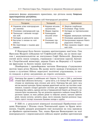 181
§ 17. Північно-Східна Русь. Утворення та зміцнення Московської держави
новилася форма державного правління, що дістала назву боярська
(аристократична) республіка.
„„ Повноваження вищих посадових осіб Новгородської республіки
Посадник Тисяцький Архієпископ
 Управляв усіма новгородськи­
ми землями.
 Очолював новгородський суд.
 Призначав і  звільняв посадо­
вих осіб.
 Наглядав за діяльністю князя.
 Виступав із князем на чолі
війська.
 Вів переговори з  іншими дер­
жавами
 Керував міським
населенням.
 Збирав податки.
 Командував
міським опол­
ченням.
 Очолював тор­
говельний суд
 Зберігав скарбницю.
 Очолював «Раду панів».
 Наглядав за торговельними
мірами.
 Керував зовнішньою політикою.
 Очолював церковний суд.
 Контролював ведення Новго­
родського літопису.
 Мав служилих людей і  влас­
ний полк
У Новгороді було багато чудових архітектурних пам’яток. Син
Ярослава Мудрого побудував тут Софійський собор, що за своєю кра-
сою і монументальністю не поступався Софії Київській. Дивували
гостей міста своєю суворою, стриманою і величною красою Антоні-
їв і Георгіївський монастирі, церква Спаса на Нередиці з її чудови-
ми фресками та багато інших пам’яток.
Лівобережна і  правобережна частини Новгорода з’єднувалися
мостом через річку Волхов. На цьому мосту завжди з’ясовували сто-
сунки в  кулачних бійках ворогуючі політичні угруповання, із ньо-
го скидали в  річку засуджених до страти злочинців.
Новгород був одним із найбільших міст Європи. Тут уже в  1044  р. кам’яними
стінами було обнесено дитинець — центр міста, а не пізніше XII ст. дерев’яними
стінами на земляному валу оточено ціле місто. Новгород був для свого часу
містом високої культури. Вулиці вкривав дерев’яний настил, що постійно онов­
лювався, існували складні дренажні системи для відведення ґрунтових вод.
Новгород був, мабуть, єдиним містом у Середньовічній Європі, де більшість на­
селення була письменною. Під час розкопок археологи знайшли понад 800 бе­
рестяних грамот, на яких робили ділові та побутові записи, навчали грамоти
дітей, писали нотатки, заповіти, вірші, листи коханим, боргові розписки тощо.
Навіть прості теслярі позначали буквами колоди в  зрубах.
У  XIII ст. у  результаті німецької колонізації Прибалтики сусі-
дами Новгорода і  Пскова стали Тевтонський орден та Орден мечо-
носців. Спроба рицарів розширити свої володіння на схід призвела
до збройного протистояння. Так, князь Ярослав Всеволодович на чолі
новгородського і переяславського війська вщент розбив хрестоносців
www.e-ranok.com.ua
 