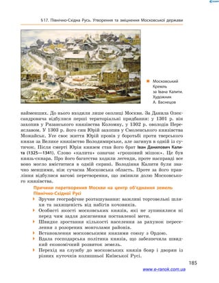 185
§ 17. Північно-Східна Русь. Утворення та зміцнення Московської держави
найменших. До нього входили лише околиці Москви. За Данила Олек-
сандровича відбулися перші територіальні придбання: у 1301  р. він
захопив у  Рязанського князівства Коломну, у 1302  р. оволодів Пере-
яславом. У 1303 р. його син Юрій захопив у Смоленського князівства
Можайськ. Усе своє життя Юрій провів у  боротьбі проти тверського
князя за Велике князівство Володимирське, але загинув в одній із су-
тичок. Після смерті Юрія князем став його брат Іван Данилович Кали-
та (1325—1341). Слово «калита» означає «грошовий мішок». Це був
князь-скнара. Про його багатства ходили легенди, проте насправді все
воно могло вміститися в  одній скрині. Володіння Калити були зна-
чно меншими, ніж сучасна Московська область. Проте за його прав-
ління відбулися вагомі перетворення, що змінили долю Московсько-
го князівства.
		 Причини перетворення Москви на центр об’єднання земель
Північно-Східної Русі
 Зручне географічне розташування: важливі торговельні шля-
хи та  захищеність від набігів кочовиків.
 Особисті якості московських князів, які не зупинялися ні
перед чим задля досягнення поставленої мети.
 Швидке зростання кількості населення за рахунок пересе-
лення з  розорених монголами районів.
 Встановлення московськими князями союзу з  Ордою.
 Вдала господарська політика князів, що забезпечила швид-
кий економічний розвиток земель.
 Перехід на службу до московських князів бояр і  дворян із
різних куточків колишньої Київської Русі.
„„ Московський
Кремль
за Івана Калити.
Художник
А. Васнецов
www.e-ranok.com.ua
 