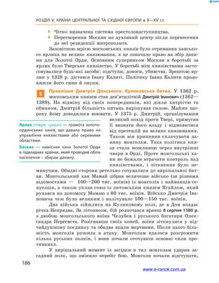 186
Розділ V. КРАЇНИ ЦЕНТРАЛЬНОЇ ТА СХІДНОЇ ЄВРОПИ в X—XV ст.
 Чітко визначена система престолонаступництва.
 Перетворення Москви на духовний центр після перенесення
до неї резиденції митрополита.
Заповітною мрією московських князів було отримання хансько-
го ярлика на велике князювання, а  це означало право на збір дани-
ни для Золотої Орди. Основним суперником Москви в  боротьбі за
ярлик було Тверське князівство. У боротьбі між князівствами засто-
совувалися будь-які засоби: підступи, доноси, убивства. Зрештою яр-
лик у  1328  р. дістався Івану Калиті. Політику Івана Калити продо-
вжили його сини й  онуки.
5
Правління Дмитрія Донського. Куликовська битва. У  1362  р.
московським князем став дев’ятилітній Дмитрій Іванович (1362—
1389). На відміну від своїх попередників, які діяли хитрістю та
обманом, Дмитрій більшість питань вирішував силою. Майже що-
року йому доводилося воювати. У  1375  р. Дмитрій, організувавши
великий похід проти Твері, примусив
її визнати його владу і  відмовитися
від претензій на велике князювання.
Також він припинив сплачувати да-
нину монголам. Така політика кня-
зя стала можливою через внутрішні
чвари в Орді. Проте монгольські ха-
ни не бажали втрачати контроль над
князівствами, і  зіткнення було не-
минучим. Обидві сторони ретельно готувалися до вирішальної бит-
ви. Монгольський хан Мамай зібрав величезне військо (за різними
відомостями  — 100—200  тис. воїнів) із монголів і  найманців-ге-
нуезців, а також уклав союз із литовським князем Ягайлом, який
рухався на допомогу Мамаю з 80 тис. воїнів. Військо Дмитрія Іва-
новича теж було великим і налічувало 100—150  тис. воїнів.
Два війська зійшлися на Куликовому полі, де в  Дон впадає
річка Непрядва. За літописом, бій розпочався вранці 8 серпня 1380 р.
з  двобою монгольського воїна Челубея і  руського богатиря Олек-
сандра Пересвєта. Розігнавши своїх коней, воїни зіткнулися у  від-
чайдушному поєдинку та обидва впали мертвими. Після цього біль-
шість монголів рушила в  атаку. Монголам вдалося розгромити
кілька руських полків, і  вони почали оточувати основні сили про-
тивника.
У вирішальний момент із засідки в  тил монголам ударив за-
садний полк, що змінило перебіг бою. Монголи почали відступати,
Ярлик (тюрк. «указ») — грамота золото­
ординських ханів, що давала право на
управління князівствами або окремими
областями.
Баскак — намісник хана Золотої Орди
в підвладних країнах, який проводив облік
населення і збирав данину.
www.e-ranok.com.ua
 