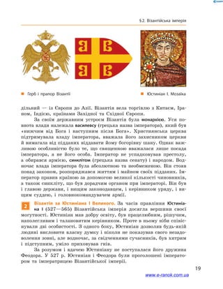 19
§ 2. Візантійська імперія
дільний  — із Європи до Азії. Візантія вела торгівлю з  Китаєм, Іра-
ном, Індією, країнами Західної та Східної Європи.
За своїм державним устроєм Візантія була монархією. Уся по-
внота влади належала василевсу (грецька назва імператора), який був
«нижчим від Бога і  наступним після Бога». Християнська церква
підтримувала владу імператора, вважала його захисником церкви
й вимагала від підданих віддавати йому богорівну шану. Однак важ-
ливою особливістю було те, що священною вважалася лише посада
імператора, а  не його особа. Імператор не успадковував престолу,
а  обирався армією, синклітом (грецька назва сенату) і  народом. Вод-
ночас влада імператора була абсолютною та необмеженою. Він стояв
понад законом, розпоряджався життям і майном своїх підданих. Ім-
ператор правив країною за допомогою великої кількості чиновників,
а також синкліту, що був дорадчим органом при імператорі. Він був
і  главою держави, і  вищим законодавцем, і  керівником уряду, і  ви-
щим суддею, і  головнокомандувачем армії.
2
Візантія за Юстиніана І  Великого. За часів правління Юстиніа-
на І  (527—565) Візантійська імперія досягла вершини своєї
могутності. Юстиніан мав добру освіту, був працелюбним, рішучим,
наполегливим і талановитим керівником. Проте в ньому ніби співіс-
нували дві особистості. З  одного боку, Юстиніан дозволяв будь-якій
людині висловити власну думку і  ніколи не показував свого незадо-
волення зовні, але водночас, за свідченнями сучасників, був хитрим
і  підступним, уміло приховував гнів.
За розумом і  вдачею Юстиніану не поступалася його дружина
Феодора. У  527  р. Юстиніан і  Феодора були проголошені імперато-
ром та імператрицею Візантійської імперії.
„„ Герб і прапор Візантії „„ Юстиніан I. Мозаїка
www.e-ranok.com.ua
 