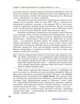 190
Розділ V. КРАЇНИ ЦЕНТРАЛЬНОЇ ТА СХІДНОЇ ЄВРОПИ в X—XV ст.
культурні процеси. Існуючі раніше регіональні відмінності стали ще
більш відчутними. Культура Північно-Східної Русі формувалася на
основі культурних надбань Володимиро-Суздальського, Новгород-
ського, Псковського та інших князівств.
Монгольська навала на деякий час призупинила розвиток куль-
турного життя регіону. Лише на межі XIII—XIV ст. відбулося по-
жвавлення в розвитку культури, а  від середини XIV ст. вже спосте-
рігалося піднесення, центром якого стала Москва. Це було пов’язано
з  тим, що Москва була центром об’єднання земель Північно-Східної
Русі, а  згодом очолила боротьбу проти монгольського ярма.
Наочним свідченням пожвавлення культурного життя Москов-
ської держави стало кам’яне монументальне будівництво, що на-
прикінці XIV ст. набуло широкого розмаху. Витвори московських
архітекторів у  Звенигороді й  Загорську, які збереглися до наших
часів,  — це порівняно невеликі храми. Усі спроби самостійно від-
новити будівництво великих храмів не мали успіху. Лише після
запрошення італійських майстрів вдалося реалізувати проекти мос-
ковських правителів. Хоча архітектурний ансамбль Московського
Кремля створювався з допомогою італійців, він мав усі риси, при-
таманні російській культурі.
Перлиною забудови Кремля вважається Успенський собор. Зведений за зраз­
ком собору у  Володимирі, він став кафедральним храмом митрополита всієї
Русі. Тут вінчали на царство, проводили земські собори. На соборній площі
було збудовано Архангельський собор як усипальню великих князів. Дещо
раніше було зведено Грановиту палату  — приміщення для проведення уро­
чистих прийомів. Архітектурною відзнакою споруд стали куполи у вигляді ци­
булини й  шатрові чотирисхилі дахи.
Проте внесок майстрів Московської держави в  скарбницю сві-
тової культури не обмежується архітектурним ансамблем Кремля.
Важливим елементом культурного розвитку Московії став іконопис.
Найвидатнішим іконописцем був Андрій Рубльов. Він розписав собо-
ри в Троїцькому монастирі (місто Загорськ), Успенський собор у Во-
лодимирі тощо. Найвідомішим твором А. Рубльова є  ікона «Трій-
ця». Традиційний біблійний сюжет живописець наповнив глибоким
поетичним і філософським змістом. Усупереч канонам у центрі ком-
позиції він розмістив чашу — символ жертовної смерті, а по колу —
трьох ангелів. Усі елементи ікони органічно поєднані, передаючи
головну ідею твору — самопожертви як найвищого стану духу, який
створює гармонію життя.
www.e-ranok.com.ua
 