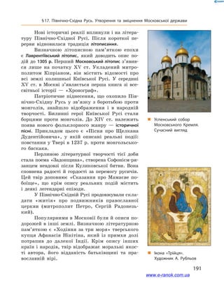 191
§ 17. Північно-Східна Русь. Утворення та зміцнення Московської держави
Нові історичні реалії вплинули і на літера-
туру Північно-Східної Русі. Після короткої пе-
рерви відновилася традиція літописання.
Визначною літописною пам’яткою епохи
є  Лаврентіївський літопис, який доводить опис по-
дій до 1305 р. Перший Московський літопис з’явив­
ся лише на початку ХV ст. Укладений митро-
политом Кіпріаном, він містить відомості про
всі землі колишньої Київської Русі. У  середині
ХV  ст. в  Москві з’являється перша книга зі все­
світньої історії  — «Хронограф».
Патріотичне піднесення, що охопило Пів-
нічно-Східну Русь у  зв’язку з  боротьбою проти
монголів, знайшло відображення і  в народній
творчості. Билинні герої Київської Русі стали
борцями проти монголів. До XIV  ст. належить
поява нового фольклорного жанру  — історичної
пісні. Прикладом цього є  «Пісня про Щелкана
Дудентійовича», у  якій описані реальні події:
повстання у Твері в 1237 р. проти монгольсько-
го баскака.
Перлиною літературної творчості тієї доби
стала поема «Задонщина», створена Софонієм-ря-
занцем невдовзі після Куликовської битви. Вона
сповнена радості й  гордості за перемогу русичів.
Цей твір доповнює «Сказання про Мамаєве по-
боїще», що крім опису реальних подій містить
і  деякі легендарні епізоди.
У Північно-Східній Русі продовжували скла-
дати «житія» про подвижників православної
церкви (митрополит Петро, Сергій Радонезь-
кий).
Популярними в Московії були й описи по-
дорожей в інші землі. Визначною літературною
пам’яткою є  «Ходіння за три моря» тверського
купця Афанасія Нікітіна, який із примхи долі
потрапив до далекої Індії. Крім опису інших
країн і народів, твір відображає моральні якос-
ті автора, його відданість батьківщині та пра-
вославній вірі.
„„ Успенський собор
Московського Кремля.
Сучасний вигляд
„„ Ікона «Трійця».
Художник А. Рубльов
www.e-ranok.com.ua
 