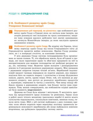 195
§ 18. Особливості розвитку країн Сходу. Утворення Османської імперії
Розділ VI. СЕРЕДНЬОВІЧНИЙ СХІД
§ 18. Особливості розвитку країн Сходу.
Утворення Османської імперії

Опрацювавши цей параграф, ви дізнаєтесь: про особливості роз-
витку країн Сходу в Середні віки; як постала нова імперія, що
згодом розкинула свої володіння на трьох континентах; завдя-
ки чому османам вдалося здійснити такі значні завоювання;
як загинула Візантійська імперія; до яких наслідків привели
завоювання османів.
1
Особливості розвитку країн Сходу. На відміну від Європи, чітку
межу переходу країн Сходу від епохи Стародавнього світу до
Середньовіччя провести майже неможливо. Країни Сходу розвива-
лися, як і  в попередні століття, за власними законами.
У всіх державах Сходу система господарювання була організо-
вана за такою схемою. Ті, хто обробляли землю, були об’єднані в гро-
мади, які мали гарантоване право та обов’язок працювати на ній та
використовувати для ведення господарства всі необхідні ресурси: во-
ду, ліс, пасовища тощо. Водночас право володіти і  розпоряджатися
землею та її ресурсами належало державному апарату. Між громадою
і  державним апаратом існував чіткий зв’язок. Вироблений надлиш-
ковий продукт громада передавала як податок державі, яка перероз-
поділяла його на користь апарату і  суспільства в  цілому (будувалися
канали, дороги, мости, храми тощо). Отже, той, хто належав до дер-
жавного апарату, мав доступ до розподілу вироблених продуктів
і,  відповідно, отримував їх частку у власність. Чим вищу посаду обі-
ймала людина в  державному апараті, тим більшу частку вона отри-
мувала. Тому можна стверджувати, що особливістю східної цивіліза-
ції була наявність влади-власності.
Держава на Сході була міцною і  могутньою. Її могутність зрос-
тала від продуктивності праці селянина чи ремісника. Однак коли
в  роботі цього чіткого механізму траплялися перебої й життя всього
суспільства порушувалося, спалахували повстання, виникав голод, ги-
нули міста тощо. Збій у цій системі відбувався з  двох головних при-
чин: коли обсяги податків через нерозумну політику правителів пе-
ревищували можливості виробництва або якщо відбувалося зовнішнє
вторгнення, що руйнувало традиційну систему життя.
www.e-ranok.com.ua
 