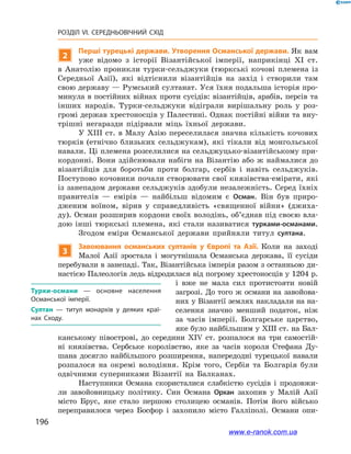 196
РОЗДІЛ VI. СЕРЕДНЬОВІЧНИЙ СХІД
2
Перші турецькі держави. Утворення Османської держави. Як вам
уже відомо з  історії Візантійської імперії, наприкінці XI ст.
в  Анатолію проникли турки-сельджуки (тюркські кочові племена із
Середньої Азії), які відтіснили візантійців на захід і  створили там
свою державу — Румський султанат. Уся їхня подальша історія про-
минула в постійних війнах проти сусідів: візантійців, арабів, персів та
інших народів. Турки-сельджуки відіграли вирішальну роль у  роз-
громі держав хрестоносців у Палестині. Однак постійні війни та вну-
трішні негаразди підірвали міць їхньої держави.
У XIII ст. в Малу Азію переселилася значна кількість кочових
тюрків (етнічно близьких сельджукам), які тікали від монгольської
навали. Ці племена розселилися на сельджуцько-візантійському при-
кордонні. Вони здійснювали набіги на Візантію або ж наймалися до
візантійців для боротьби проти болгар, сербів і  навіть сельджуків.
Поступово кочовики почали створювати свої князівства-емірати, які
із занепадом держави сельджуків здобули незалежність. Серед їхніх
правителів — емірів — найбільш відомим є Осман. Він був приро-
дженим воїном, вірив у  справедливість «священної війни» (джиха-
ду). Осман розширив кордони своїх володінь, об’єднав під своєю вла-
дою інші тюркські племена, які стали називатися турками-османами.
Згодом еміри Османської держави прийняли титул султана.
3
Завоювання османських султанів у  Європі та Азії. Коли на заході
Малої Азії зростала і  могутнішала Османська держава, її сусіди
перебували в занепаді. Так, Візантійська імперія разом з останньою ди-
настією Палеологів ледь відродилася від погрому хрестоносців у 1204 р.
і  вже не мала сил протистояти новій
загрозі. До того ж османи на завойова-
них у Візантії землях накладали на на-
селення знач­но менший податок, ніж
за часів імперії. Болгарське царство,
яке було найбільшим у XIII ст. на Бал-
канському півострові, до середини XIV ст. розпалося на три самостій-
ні князівства. Сербське королівство, яке за часів короля Стефана Ду-
шана досягло найбільшого розширення, напередодні турецької навали
розпалося на окремі володіння. Крім того, Сербія та Болгарія були
одвічними суперниками Візантії на Балканах.
Наступники Османа скористалися слабкістю сусідів і  продовжи-
ли завойовницьку політику. Син Османа Орхан захопив у  Малій Азії
місто Брус, яке стало першою столицею османів. Потім його військо
переправилося через Босфор і  захопило місто Галліполі. Османи опи-
Турки-османи — основне населення
Османської імперії.
Султан — титул монархів у деяких краї­
нах Сходу.
www.e-ranok.com.ua
 