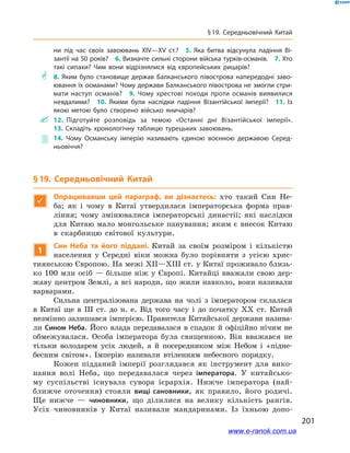 201
§ 19. Середньовічний Китай
ни під час своїх завоювань XIV—ХV ст.? 5.  Яка битва відсунула падіння Ві­
зантії на 50 років? 6. Визначте сильні сторони війська турків-османів. 7. Хто
такі сипахи? Чим вони відрізнялися від європейських рицарів?
** 8.  Яким було становище держав Балканського півострова напередодні заво­
ювання їх османами? Чому держави Балканського півострова не змогли стри­
мати наступ османів? 9.  Чому хрестові походи проти османів виявилися
невдалими? 10.  Якими були наслідки падіння Візантійської імперії? 11.  Із
якою метою було створено військо яничарів?
 12.  Підготуйте розповідь за темою «Останні дні Візантійської імперії». 
13.  Складіть хронологічну таблицю турецьких завоювань.
 14.  Чому Османську імперію називають єдиною воєнною державою Серед­
ньовіччя?
§ 19. Середньовічний Китай

Опрацювавши цей параграф, ви дізнаєтесь: хто такий Син Не-
ба; як і  чому в  Китаї утвердилася імператорська форма прав-
ління; чому змінювалися імператорські династії; які наслідки
для Китаю мало монгольське панування; яким є внесок Китаю
в  скарбницю світової культури.
1
Син Неба та його піддані. Китай за своїм розміром і  кількістю
населення у  Середні віки можна було порівняти з  усією хрис-
тиянською Європою. На межі XII—XIII ст. у Китаї проживало близь-
ко 100 млн осіб — більше ніж у Європі. Китайці вважали свою дер-
жаву центром Землі, а всі народи, що жили навколо, вони називали
варварами.
Сильна централізована держава на чолі з  імператором склалася
в  Китаї ще в  ІІІ ст. до н. е. Від того часу і  до початку ХХ ст. Китай
незмінно залишався імперією. Правителя Китайської держави назива-
ли Сином Неба. Його влада передавалася в спадок й офіційно нічим не
обмежувалася. Особа імператора була священною. Він вважався не
тільки володарем усіх людей, а  й посередником між Небом і  «підне-
бесним світом». Імперію називали втіленням небесного порядку.
Кожен підданий імперії розглядався як інструмент для вико-
нання волі Неба, що передавалася через імператора. У  китайсько-
му суспільстві існувала сувора ієрархія. Нижче імператора (най-
ближче оточення) стояли вищі сановники, як правило, його родичі.
Ще нижче  — чиновники, що ділилися на велику кількість рангів.
Усіх чиновників у  Китаї називали мандаринами. Із їхньою допо-
www.e-ranok.com.ua
 