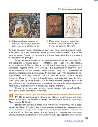 205
§ 19. Середньовічний Китай
бачали впорядкування податкової системи, налагодження зрошуваль-
них робіт, надання позик селянам, установлення твердих цін на всі
товари тощо. Однак противники міністра домоглися його відставки
й  припинення реформ.
За таких умов північ Китаю захопили племена чжурчженів. Во-
ни утворили державу Цзінь  — «Золота» (1115—1234 рр.). На півдні,
куди змушений був переїхати китайський імператор, затвердилася
династія Південна Сун (1117—1279 рр.). На підвладній їй території роз-
ташовувалися головні центри вирощування рису, чаю, виробництва
шовку, виготовлення порцеляни. У  державі Сун було винайдено па-
пір, порох, книгодрукування, що відіграло величезну роль в  історії
людства. Саме тут уперше в  історії випустили паперові гроші. Важ-
ливі винаходи було здійснено у  військовій справі. Імперія Сун мала
на озброєнні потужні метальні пристрої, посудини із запалювальною
сумішшю, рухомі башти з  таранами, перші гармати.
Однак ці досягнення не врятували імперію від загибелі. Зго-
дом вона стала здобиччю монголів.
4
Боротьба Китаю проти монгольського поневолення. Династія Мін.
У 1279 р. завершилося підкорення Китаю монголами, які вста-
новили тут свою династію  — Юань (засновником династії був онук
Чингізхана Хубілай).
Панування монголів мало для Китаю як позитивні, так і  нега-
тивні наслідки. З  одного боку, монгольське панування супроводжува-
лося значними людськими жертвами, нищенням надбань китайської
цивілізації, а з іншого, завдяки приєднанню до системи монгольських
держав Китай закріпився у  світовій торгівлі, що сприяло його еконо-
„„ Найперше відоме уявлення про
порохову зброю (угорі праворуч
воїн з «вогняним списом»). Х ст.
„„ Мідне кліше для друку китайських
банкнот (паперових грошей) ХІІ ст.
і сучасний відбиток банкноти
www.e-ranok.com.ua
 