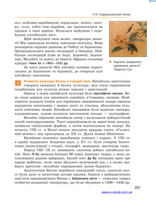 207
§ 19. Середньовічний Китай
сел, особливо виробництву порцеляни, шовку, папе-
ру, скла, тобто тим виробам, що призначалися на
продаж в інші країни. Почалися відбудова і  пере-
будова китайських міст.
Щоб засвідчити свою велич, імператори динас-
тії Мін проводили активну зовнішню політику. Вони
розширили кордони держави до Тибету та Індокитаю.
Організовувалися воєнні експедиції в  Океанію. Най-
більше експедицій (сім) до Індії, Індонезії, Індоки-
таю, Малайзії та навіть до берегів Африки очолював
адмірал Чжен Хе в  1403—1433  рр.
За часів династії Мін китайці активно пересе-
лялися до Індокитаю та Індонезії, де створили цілі
китайські поселення.
5
Розвиток культури Китаю в  Середні віки. Китайська цивілізація
створила своєрідну й  багату культуру, яка стала справжньою
скарбницею для культур різних народів і  цивілізацій.
Однією з  основ китайської культури було ієрогліфічне письмо. Во-
но стало взірцем для писемності корейців, в’єтнамців, японців. Необ-
хідність складати іспити для отримання чиновницької посади сприяла
відкриттю початкових і  вищих шкіл та училищ, збільшенню кіль-
кості освічених людей. Китайські чиновники були водночас поетами,
художниками, чудово володіли мистецтвом письма  — каліграфією.
Китайці першими винайшли папір і налагодили найпростіший
спосіб книгодрукування. Текст вирізьблювали на дерев’яних дошках,
заливали спеціальною фарбою, а  потім відтискували на папері. На
початку VIІІ ст. в  Китаї почала виходити урядова газета «Столич-
ний вісник», яка проіснувала до ХХ  ст. Діяли великі бібліотеки.
Китайцям належить винайдення компаса і  пороху. У  VIІІ ст.
в  країні відкрилася Академія наук, у  ХV ст. були створені багато-
томні енциклопедії з  історії, географії, медицини, мистецтва тощо.
Період VIІІ—IX ст. називають «золотою добою» китайської по-
езії. Поет Лі Бо написав близько 30  томів ліричних творів, у  яких за-
хоплювався рідною природою. Інший поет Ду Фу оспівував мрію про
краще майбутнє, коли люди збудують величезний дім, і в ньому зна-
йдуть притулок «мільйони скривджених долею бідняків».
Архітектори Китаю виробили своєрідний стиль, ознакою яко-
го були дахи із загнутими догори краями. Однією з найвидатніших
пам’яток середньовічного Китаю є Заборонене місто — комплекс споруд
особистої резиденції імператора, що були збудовані в 1406—1420 рр.
„„ Картина невідомого
художника династії
Південна Сун
www.e-ranok.com.ua
 